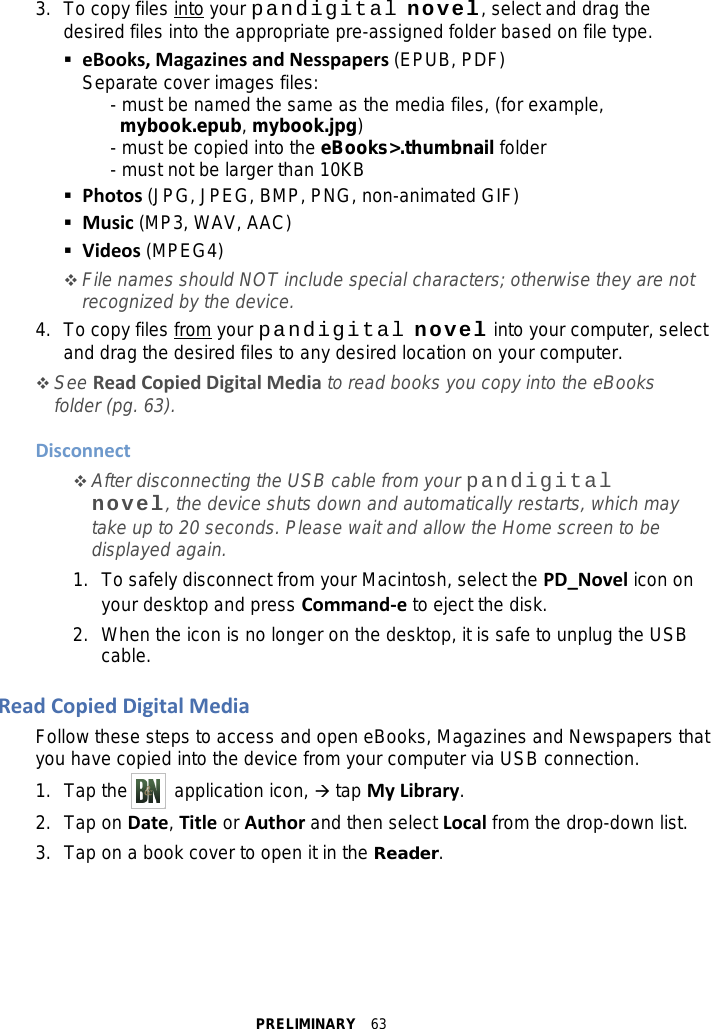 PRELIMINARY  63 3. To copy files into your pandigital novel, select and drag the desired files into the appropriate pre-assigned folder based on file type.  eBooks, Magazines and Nesspapers (EPUB, PDF) Separate cover images files:    - must be named the same as the media files, (for example,     mybook.epub, mybook.jpg)    - must be copied into the eBooks&gt;.thumbnail folder     - must not be larger than 10KB  Photos (JPG, JPEG, BMP, PNG, non-animated GIF)  Music (MP3, WAV, AAC)  Videos (MPEG4)  File names should NOT include special characters; otherwise they are not recognized by the device. 4. To copy files from your pandigital novel into your computer, select and drag the desired files to any desired location on your computer.  See Read Copied Digital Media to read books you copy into the eBooks folder (pg. 63).  Disconnect  After disconnecting the USB cable from your pandigital novel, the device shuts down and automatically restarts, which may take up to 20 seconds. Please wait and allow the Home screen to be displayed again. 1. To safely disconnect from your Macintosh, select the PD_Novel icon on your desktop and press Command-e to eject the disk. 2. When the icon is no longer on the desktop, it is safe to unplug the USB cable.  Read Copied Digital Media Follow these steps to access and open eBooks, Magazines and Newspapers that you have copied into the device from your computer via USB connection. 1. Tap the     application icon,  tap My Library. 2. Tap on Date, Title or Author and then select Local from the drop-down list. 3. Tap on a book cover to open it in the Reader.  