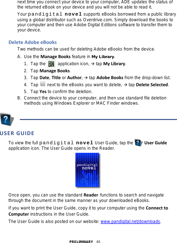 PRELIMINARY  65 next time you connect your device to your computer, ADE updates the status of the returned eBook on your device and you will not be able to read it. Your pandigital novel supports eBooks borrowed from a public library using a global distributor such as Overdrive.com. Simply download the books to your computer and then use Adobe Digital Editions software to transfer them to your device.  Delete Adobe eBooks Two methods can be used for deleting Adobe eBooks from the device.   A.  Use the Manage Books feature in My Library. 1. Tap the     application icon,  tap My Library. 2. Tap Manage Books. 3. Tap Date, Title or Author,  tap Adobe Books from the drop-down list. 4. Tap   next to the eBooks you want to delete,  tap Delete Selected. 5. Tap Yes to confirm the deletion. B.  Connect the device to your computer, and then use standard file deletion methods using Windows Explorer or MAC Finder windows.    USER GUIDE To view the full pandigital novel User Guide, tap the      User Guide application icon. The User Guide opens in the Reader.  Once open, you can use the standard Reader functions to search and navigate through the document in the same manner as your downloaded eBooks. If you want to print the User Guide, copy it to your computer using the Connect to Computer instructions in the User Guide. The User Guide is also posted on our website: www.pandigital.net/downloads.  