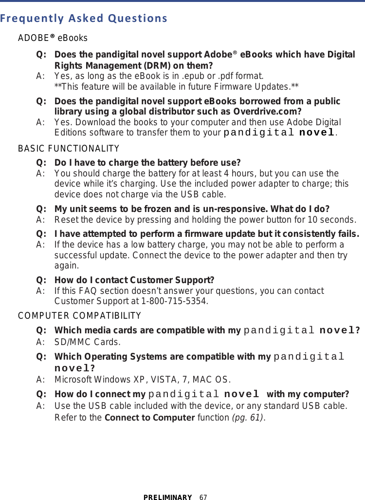 PRELIMINARY  67  Frequently Asked Questions ADOBE® eBooks Q: Does the pandigital novel support Adobe® eBooks which have Digital Rights Management (DRM) on them? A:  Yes, as long as the eBook is in .epub or .pdf format. **This feature will be available in future Firmware Updates.** Q: Does the pandigital novel support eBooks borrowed from a public library using a global distributor such as Overdrive.com? A:  Yes. Download the books to your computer and then use Adobe Digital Editions software to transfer them to your pandigital novel. BASIC FUNCTIONALITY Q:   Do I have to charge the battery before use? A:    You should charge the battery for at least 4 hours, but you can use the device while it’s charging. Use the included power adapter to charge; this device does not charge via the USB cable. Q:   My unit seems to be frozen and is un-responsive. What do I do? A:    Reset the device by pressing and holding the power button for 10 seconds. Q: I have attempted to perform a firmware update but it consistently fails. A:  If the device has a low battery charge, you may not be able to perform a successful update. Connect the device to the power adapter and then try again. Q:   How do I contact Customer Support? A:    If this FAQ section doesn’t answer your questions, you can contact Customer Support at 1-800-715-5354. COMPUTER COMPATIBILITY Q:   Which media cards are compatible with my pandigital novel? A:    SD/MMC Cards. Q:   Which Operating Systems are compatible with my pandigital novel? A:    Microsoft Windows XP, VISTA, 7, MAC OS. Q:   How do I connect my pandigital novel with my computer? A:    Use the USB cable included with the device, or any standard USB cable. Refer to the Connect to Computer function (pg. 61). 