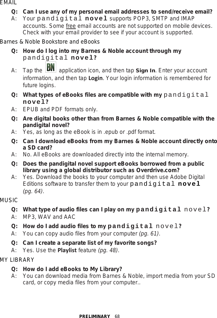 PRELIMINARY  68 EMAIL Q:   Can I use any of my personal email addresses to send/receive email? A:    Your pandigital novel supports POP3, SMTP and IMAP accounts. Some free email accounts are not supported on mobile devices. Check with your email provider to see if your account is supported. Barnes &amp; Noble Bookstore and eBooks Q:   How do I log into my Barnes &amp; Noble account through my pandigital novel? A:    Tap the   application icon, and then tap Sign In. Enter your account information, and then tap Login. Your login information is remembered for future logins. Q:   What types of eBooks files are compatible with my pandigital novel? A:    EPUB and PDF formats only. Q:   Are digital books other than from Barnes &amp; Noble compatible with the pandigital novel? A:    Yes, as long as the eBook is in .epub or .pdf format. Q:   Can I download eBooks from my Barnes &amp; Noble account directly onto a SD card? A:    No. All eBooks are downloaded directly into the internal memory. Q: Does the pandigital novel support eBooks borrowed from a public library using a global distributor such as Overdrive.com? A:  Yes. Download the books to your computer and then use Adobe Digital Editions software to transfer them to your pandigital novel (pg. 64). MUSIC Q:   What type of audio files can I play on my pandigital novel? A:    MP3, WAV and AAC Q: How do I add audio files to my pandigital novel? A:  You can copy audio files from your computer (pg. 61). Q:   Can I create a separate list of my favorite songs? A:    Yes. Use the Playlist feature (pg. 48). MY LIBRARY Q: How do I add eBooks to My Library? A:  You can download media from Barnes &amp; Noble, import media from your SD card, or copy media files from your computer.. 
