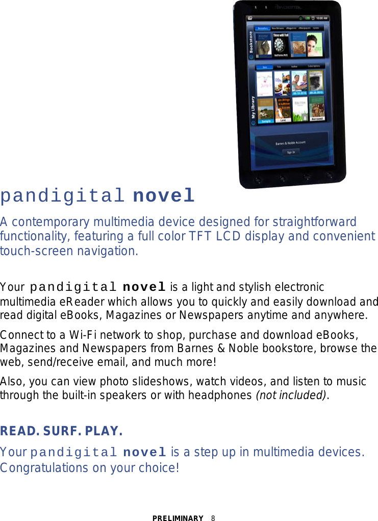 PRELIMINARY  8             pandigital novel A contemporary multimedia device designed for straightforward functionality, featuring a full color TFT LCD display and convenient touch-screen navigation.  Your pandigital novel is a light and stylish electronic multimedia eReader which allows you to quickly and easily download and read digital eBooks, Magazines or Newspapers anytime and anywhere. Connect to a Wi-Fi network to shop, purchase and download eBooks, Magazines and Newspapers from Barnes &amp; Noble bookstore, browse the web, send/receive email, and much more! Also, you can view photo slideshows, watch videos, and listen to music through the built-in speakers or with headphones (not included).  READ. SURF. PLAY. Your pandigital novel is a step up in multimedia devices. Congratulations on your choice! 