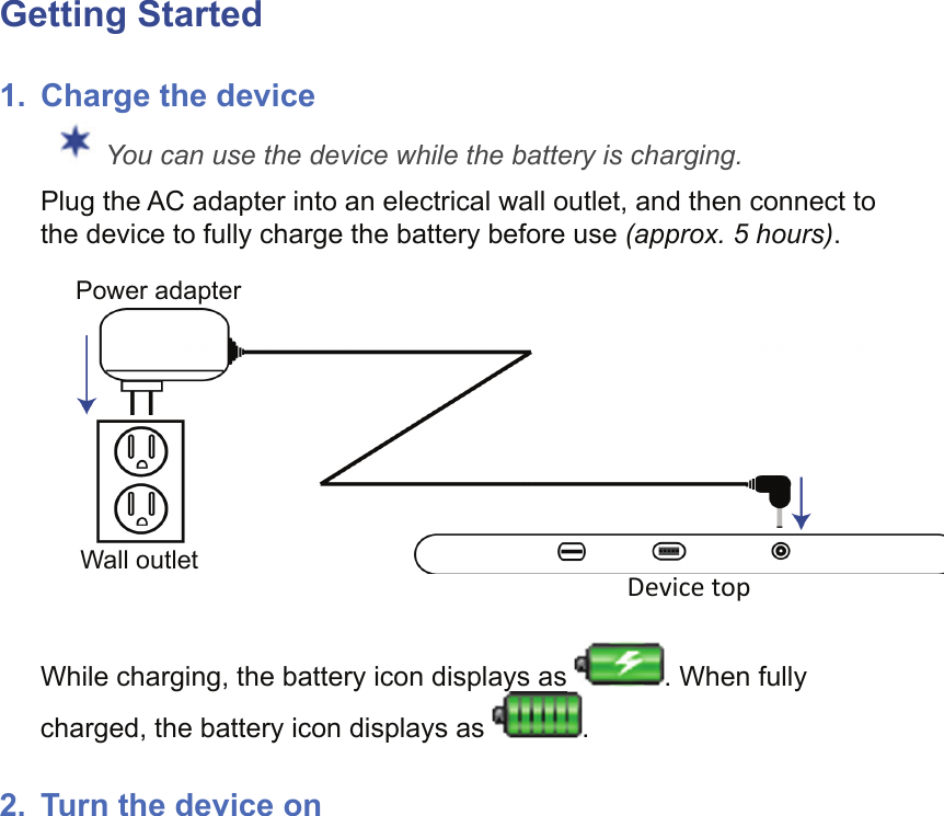 Getting Started1.  Charge the deviceYou can use the device while the battery is charging.Plug the AC adapter into an electrical wall outlet, and then connect to the device to fully charge the battery before use (approx. 5 hours).Device topWall outletPower adapterWhile charging, the battery icon displays as  . When fully charged, the battery icon displays as yyyyyy.2.  Turn the device on