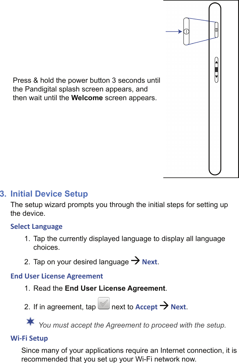 Press &amp; hold the power button 3 seconds until the Pandigital splash screen appears, and then wait until the Welcome screen appears.3.  Initial Device SetupThe setup wizard prompts you through the initial steps for setting up the device. Select Language1.  Tap the currently displayed language to display all language choices.2.  Tap on your desired language   Next.End User License Agreement1. Read the End User License Agreement. 2.  If in agreement, tap   next to Accept   Next. You must accept the Agreement to proceed with the setup.Wi-Fi SetupSince many of your applications require an Internet connection, it is recommended that you set up your Wi-Fi network now.