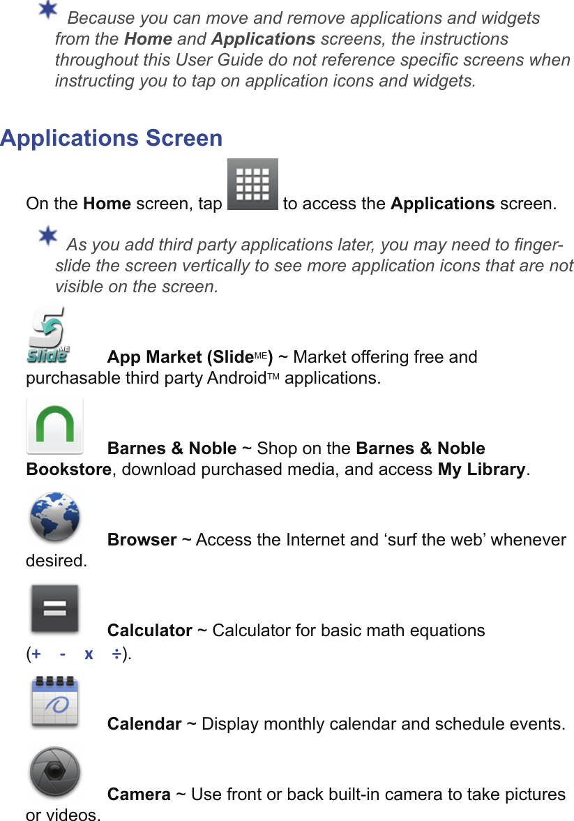  Because you can move and remove applications and widgets from the Home and Applications screens, the instructions throughout this User Guide do not reference speciﬁ c screens when instructing you to tap on application icons and widgets.Applications ScreenOn the Home screen, tap   to access the Applications screen. As you add third party applications later, you may need to ﬁ nger-slide the screen vertically to see more application icons that are not visible on the screen. App Market (SlideME) ~ Market offering free and purchasable third party AndroidTM applications.Barnes &amp; Noble ~ Shop on the Barnes &amp; Noble Bookstore, download purchased media, and access My Library.Browser ~ Access the Internet and ‘surf the web’ whenever desired.Calculator ~ Calculator for basic math equations (+ - x ÷).Calendar ~ Display monthly calendar and schedule events.Camera ~ Use front or back built-in camera to take pictures or videos.