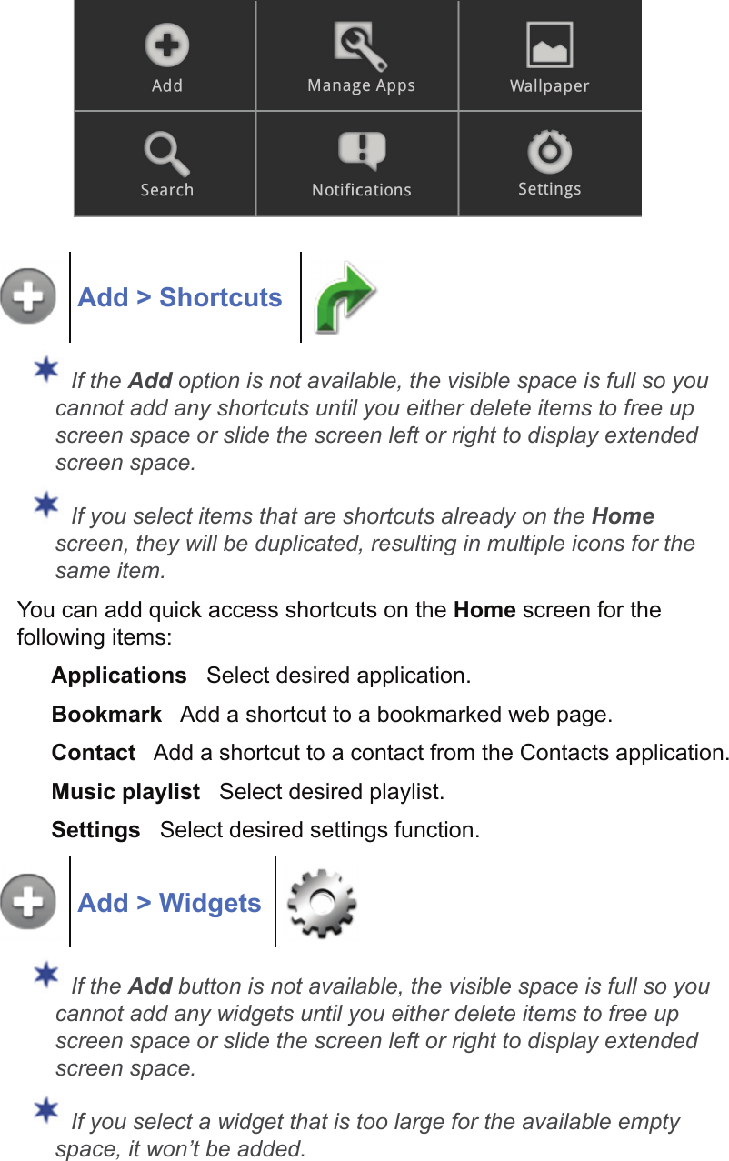 Add &gt; Shortcuts If the Add option is not available, the visible space is full so you cannot add any shortcuts until you either delete items to free up screen space or slide the screen left or right to display extended screen space. If you select items that are shortcuts already on the Home screen, they will be duplicated, resulting in multiple icons for the same item.You can add quick access shortcuts on the Home screen for the following items:Applications   Select desired application.Bookmark   Add a shortcut to a bookmarked web page.Contact   Add a shortcut to a contact from the Contacts application.Music playlist   Select desired playlist.Settings   Select desired settings function.Add &gt; Widgets If the Add button is not available, the visible space is full so you cannot add any widgets until you either delete items to free up screen space or slide the screen left or right to display extended screen space. If you select a widget that is too large for the available empty space, it won’t be added.