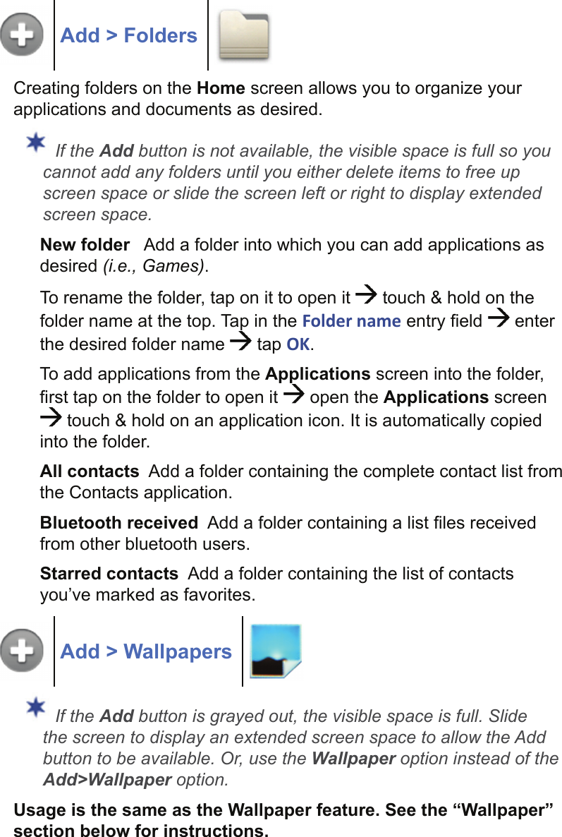 Add &gt; FoldersCreating folders on the Home screen allows you to organize your applications and documents as desired. If the Add button is not available, the visible space is full so you cannot add any folders until you either delete items to free up screen space or slide the screen left or right to display extended screen space.New folder   Add a folder into which you can add applications as desired (i.e., Games).To rename the folder, tap on it to open it   touch &amp; hold on the folder name at the top. Tap in the Folder name entry ﬁ eld   enter the desired folder name   tap OK.To add applications from the Applications screen into the folder, ﬁ rst tap on the folder to open it   open the Applications screen  touch &amp; hold on an application icon. It is automatically copied into the folder.All contacts  Add a folder containing the complete contact list from the Contacts application.Bluetooth received  Add a folder containing a list ﬁ les received from other bluetooth users.Starred contacts  Add a folder containing the list of contacts you’ve marked as favorites.Add &gt; Wallpapers If the Add button is grayed out, the visible space is full. Slide the screen to display an extended screen space to allow the Add button to be available. Or, use the Wallpaper option instead of the Add&gt;Wallpaper option.Usage is the same as the Wallpaper feature. See the “Wallpaper” section below for instructions.
