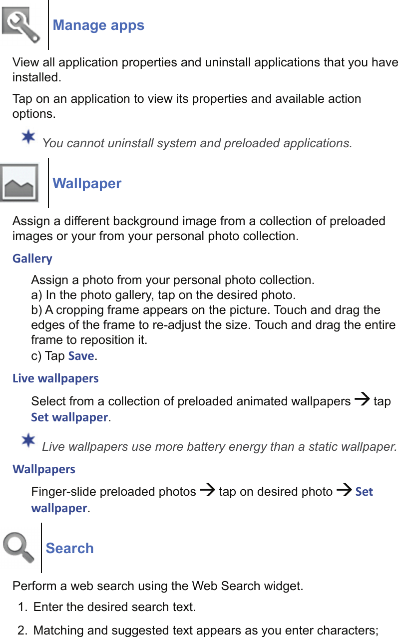 Manage appsView all application properties and uninstall applications that you have installed.Tap on an application to view its properties and available action options. You cannot uninstall system and preloaded applications.WallpaperAssign a different background image from a collection of preloaded images or your from your personal photo collection.GalleryAssign a photo from your personal photo collection.a) In the photo gallery, tap on the desired photo.b) A cropping frame appears on the picture. Touch and drag the edges of the frame to re-adjust the size. Touch and drag the entire frame to reposition it.c) Tap Save.Live wallpapersSelect from a collection of preloaded animated wallpapers   tap Set wallpaper. Live wallpapers use more battery energy than a static wallpaper.WallpapersFinger-slide preloaded photos   tap on desired photo   Set wallpaper.SearchPerform a web search using the Web Search widget.1.  Enter the desired search text.2.  Matching and suggested text appears as you enter characters; 