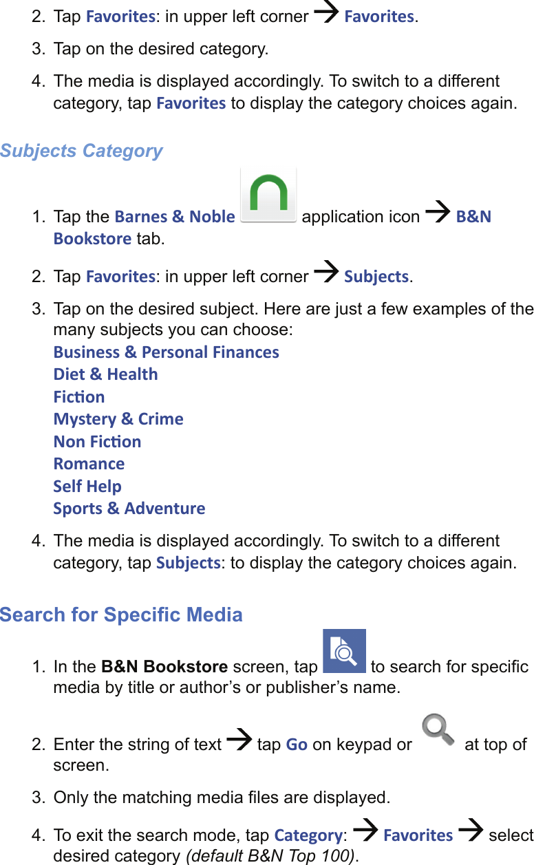 2. Tap Favorites: in upper left corner   Favorites.3.  Tap on the desired category.4.  The media is displayed accordingly. To switch to a different category, tap Favorites to display the category choices again.Subjects Category1. Tap the Barnes &amp; Noble   application icon   B&amp;N Bookstore tab.2. Tap Favorites: in upper left corner   Subjects.3.  Tap on the desired subject. Here are just a few examples of the many subjects you can choose:Business &amp; Personal FinancesDiet &amp; HealthFic onMystery &amp; CrimeNon Fic onRomanceSelf HelpSports &amp; Adventure4.  The media is displayed accordingly. To switch to a different category, tap Subjects: to display the category choices again.Search for Speciﬁ c Media1. In the B&amp;N Bookstore screen, tap   to search for speciﬁ c media by title or author’s or publisher’s name.2.  Enter the string of text   tap Go on keypad or   at top of screen.3.  Only the matching media ﬁ les are displayed.4.  To exit the search mode, tap Category:   Favorites   select desired category (default B&amp;N Top 100).