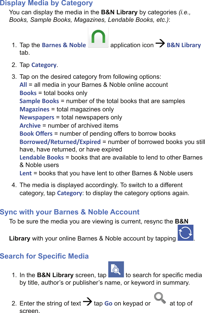 Display Media by CategoryYou can display the media in the B&amp;N Library by categories (i.e., Books, Sample Books, Magazines, Lendable Books, etc.):1. Tap the Barnes &amp; Noble  application icon   B&amp;N Library tab.2. Tap Category.3.  Tap on the desired category from following options:All = all media in your Barnes &amp; Noble online accountBooks = total books onlySample Books = number of the total books that are samplesMagazines = total magazines onlyNewspapers = total newspapers onlyArchive = number of archived itemsBook Oﬀ ers = number of pending offers to borrow booksBorrowed/Returned/Expired = number of borrowed books you still have, have returned, or have expiredLendable Books = books that are available to lend to other Barnes &amp; Noble usersLent = books that you have lent to other Barnes &amp; Noble users4.  The media is displayed accordingly. To switch to a different category, tap Category: to display the category options again.Sync with your Barnes &amp; Noble AccountTo be sure the media you are viewing is current, resync the B&amp;N Library with your online Barnes &amp; Noble account by tapping  .Search for Speciﬁ c Media1. In the B&amp;N Library screen, tap   to search for speciﬁ c media by title, author’s or publisher’s name, or keyword in summary.2.  Enter the string of text   tap Go on keypad or   at top of screen.