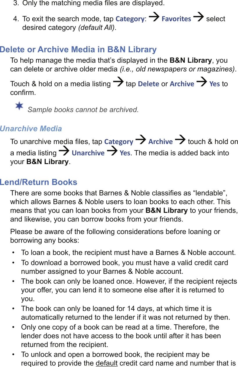 3.  Only the matching media ﬁ les are displayed.4.  To exit the search mode, tap Category:   Favorites   select desired category (default All).Delete or Archive Media in B&amp;N LibraryTo help manage the media that’s displayed in the B&amp;N Library, you can delete or archive older media (i.e., old newspapers or magazines).Touch &amp; hold on a media listing   tap Delete or Archive   Yes to conﬁ rm. Sample books cannot be archived.Unarchive MediaTo unarchive media ﬁ les, tap Category   Archive   touch &amp; hold on a media listing   Unarchive   Yes. The media is added back into your B&amp;N Library.Lend/Return BooksThere are some books that Barnes &amp; Noble classiﬁ es as “lendable”, which allows Barnes &amp; Noble users to loan books to each other. This means that you can loan books from your B&amp;N Library to your friends, and likewise, you can borrow books from your friends.Please be aware of the following considerations before loaning or borrowing any books:•  To loan a book, the recipient must have a Barnes &amp; Noble account. •  To download a borrowed book, you must have a valid credit card number assigned to your Barnes &amp; Noble account.•  The book can only be loaned once. However, if the recipient rejects your offer, you can lend it to someone else after it is returned to you.•  The book can only be loaned for 14 days, at which time it is automatically returned to the lender if it was not returned by then.•  Only one copy of a book can be read at a time. Therefore, the lender does not have access to the book until after it has been returned from the recipient.•  To unlock and open a borrowed book, the recipient may be required to provide the default credit card name and number that is 