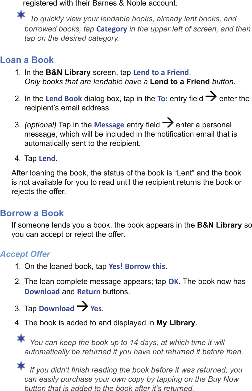 registered with their Barnes &amp; Noble account. To quickly view your lendable books, already lent books, and borrowed books, tap Category in the upper left of screen, and then tap on the desired category.Loan a Book1. In the B&amp;N Library screen, tap Lend to a Friend.Only books that are lendable have a Lend to a Friend button.2. In the Lend Book dialog box, tap in the To: entry ﬁ eld   enter the recipient’s email address.3.  (optional) Tap in the Message entry ﬁ eld   enter a personal message, which will be included in the notiﬁ cation email that is automatically sent to the recipient.4. Tap Lend.After loaning the book, the status of the book is “Lent” and the book is not available for you to read until the recipient returns the book or rejects the offer.Borrow a BookIf someone lends you a book, the book appears in the B&amp;N Library so you can accept or reject the offer.Accept Offer1.  On the loaned book, tap Yes! Borrow this.2.  The loan complete message appears; tap OK. The book now has Download and Return buttons. 3. Tap Download   Yes.4.  The book is added to and displayed in My Library. You can keep the book up to 14 days, at which time it will automatically be returned if you have not returned it before then. If you didn’t ﬁ nish reading the book before it was returned, you can easily purchase your own copy by tapping on the Buy Now button that is added to the book after it’s returned.
