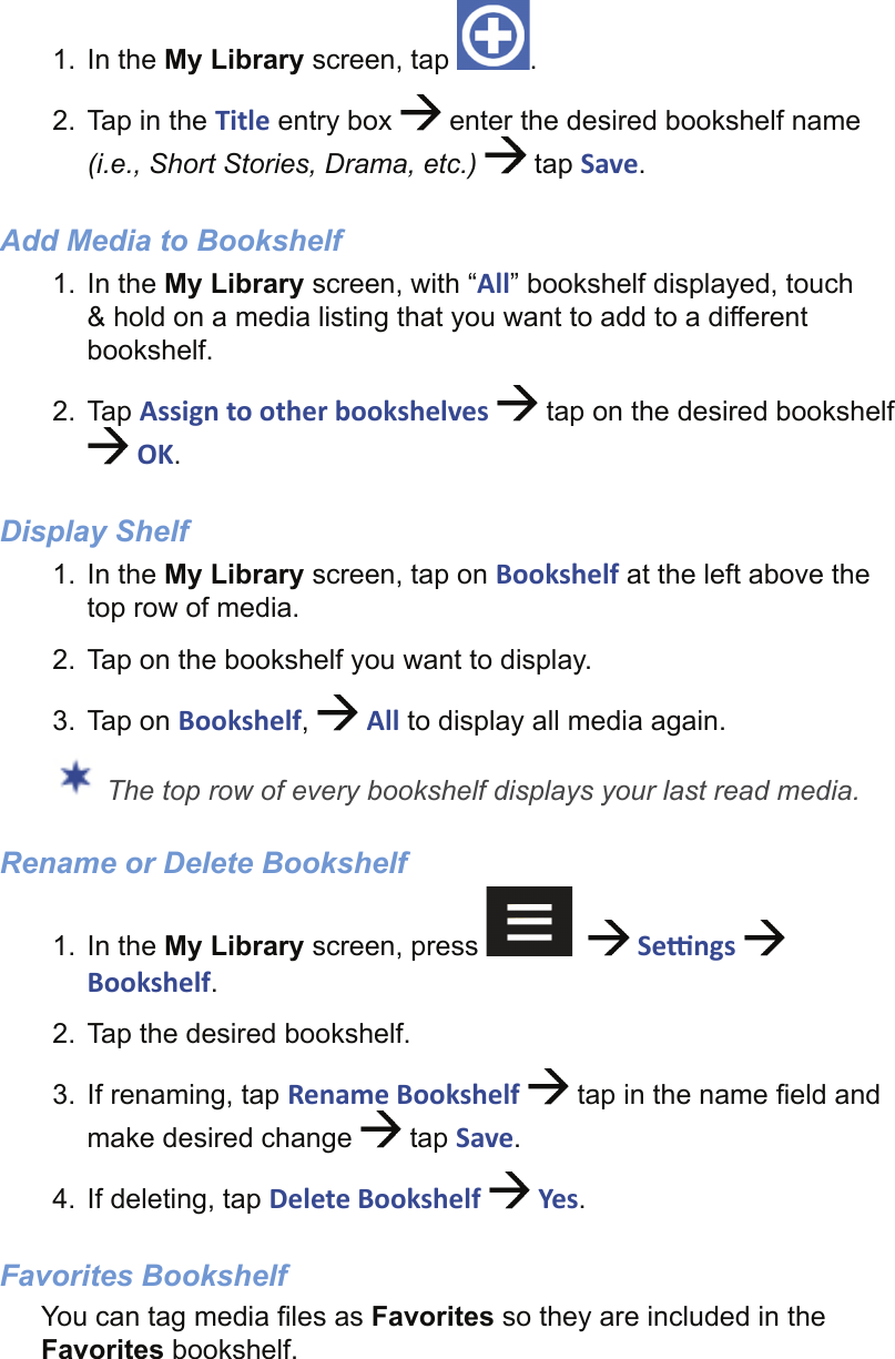 1. In the My Library screen, tap  .2.  Tap in the Title entry box   enter the desired bookshelf name (i.e., Short Stories, Drama, etc.)  tap Save.Add Media to Bookshelf1. In the My Library screen, with “All” bookshelf displayed, touch &amp; hold on a media listing that you want to add to a different bookshelf.2. Tap Assign to other bookshelves   tap on the desired bookshelf  OK.Display Shelf1. In the My Library screen, tap on Bookshelf at the left above the top row of media.2.  Tap on the bookshelf you want to display.3. Tap on Bookshelf,   All to display all media again. The top row of every bookshelf displays your last read media.Rename or Delete Bookshelf1. In the My Library screen, press      Se  ngs   Bookshelf.2.  Tap the desired bookshelf.3.  If renaming, tap Rename Bookshelf   tap in the name ﬁ eld and make desired change   tap Save.4.  If deleting, tap Delete Bookshelf   Yes. Favorites BookshelfYou can tag media ﬁ les as Favorites so they are included in the Favorites bookshelf.