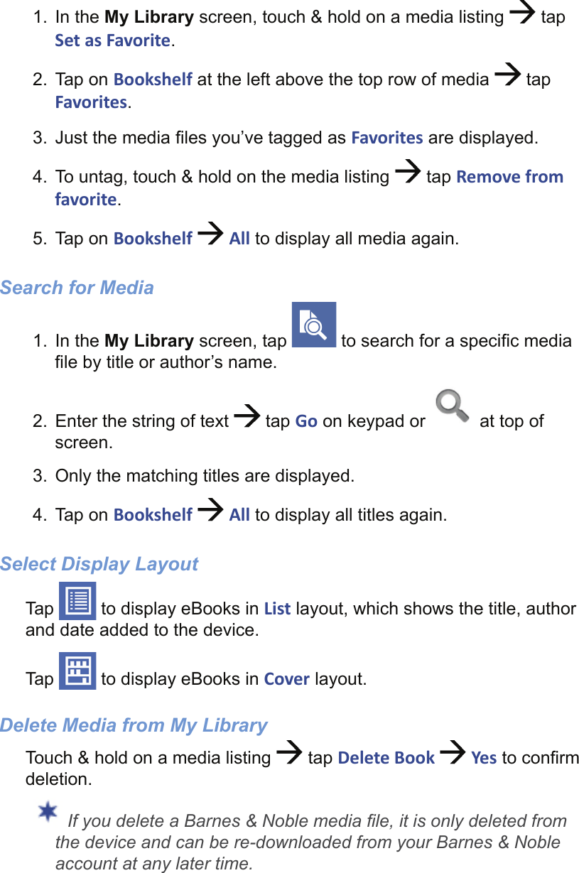 1. In the My Library screen, touch &amp; hold on a media listing   tap Set as Favorite.2. Tap on Bookshelf at the left above the top row of media   tap Favorites.3.  Just the media ﬁ les you’ve tagged as Favorites are displayed.4.  To untag, touch &amp; hold on the media listing   tap Remove from favorite.5. Tap on Bookshelf   All to display all media again.Search for Media1. In the My Library screen, tap   to search for a speciﬁ c media ﬁ le by title or author’s name.2.  Enter the string of text   tap Go on keypad or   at top of screen.3.  Only the matching titles are displayed.4. Tap on Bookshelf   All to display all titles again.Select Display LayoutTap   to display eBooks in List layout, which shows the title, author and date added to the device.Tap   to display eBooks in Cover layout.Delete Media from My LibraryTouch &amp; hold on a media listing   tap Delete Book   Yes to conﬁ rm deletion. If you delete a Barnes &amp; Noble media ﬁ le, it is only deleted from the device and can be re-downloaded from your Barnes &amp; Noble account at any later time.