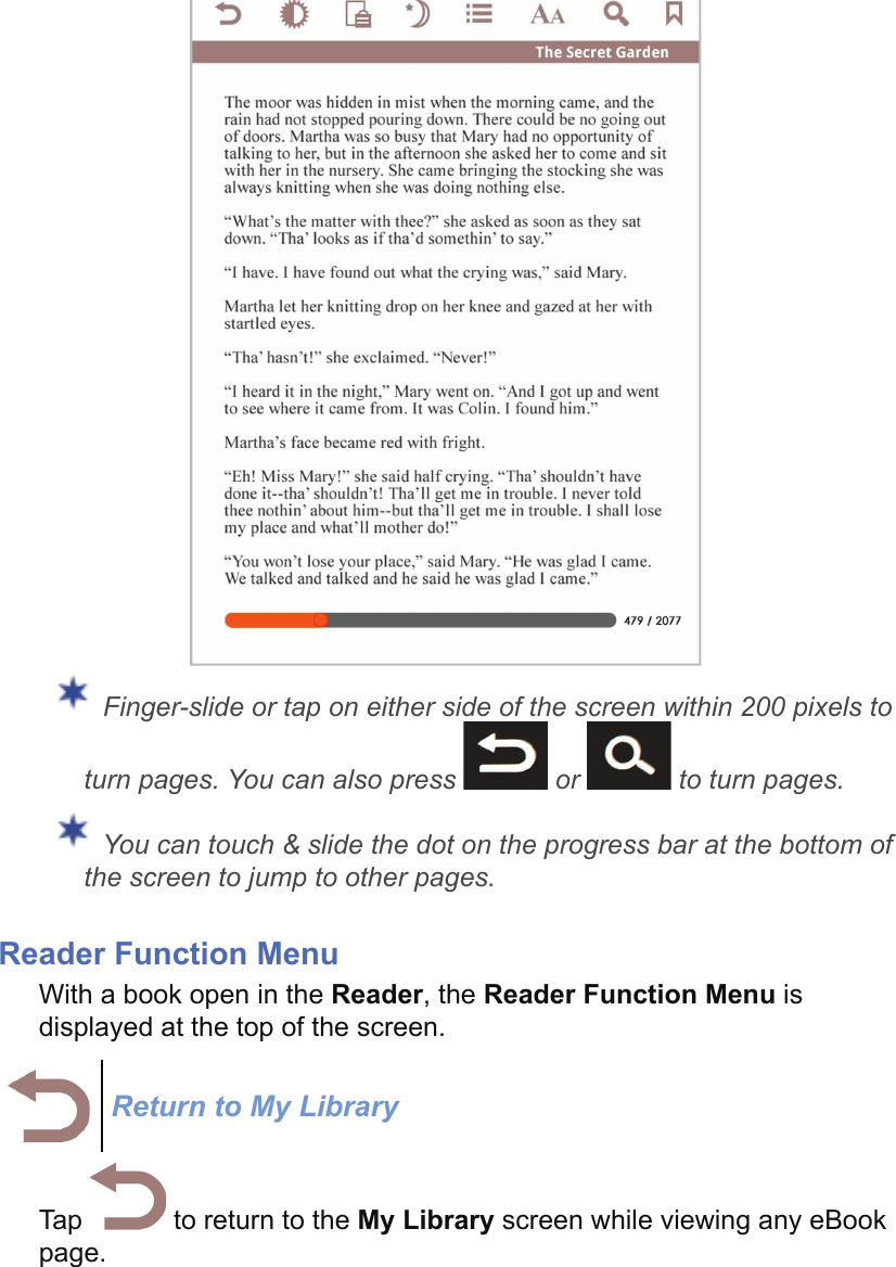  Finger-slide or tap on either side of the screen within 200 pixels to turn pages. You can also press   or   to turn pages. You can touch &amp; slide the dot on the progress bar at the bottom of the screen to jump to other pages.Reader Function MenuWith a book open in the Reader, the Reader Function Menu is displayed at the top of the screen.Return to My LibraryTap   to return to the My Library screen while viewing any eBook page.