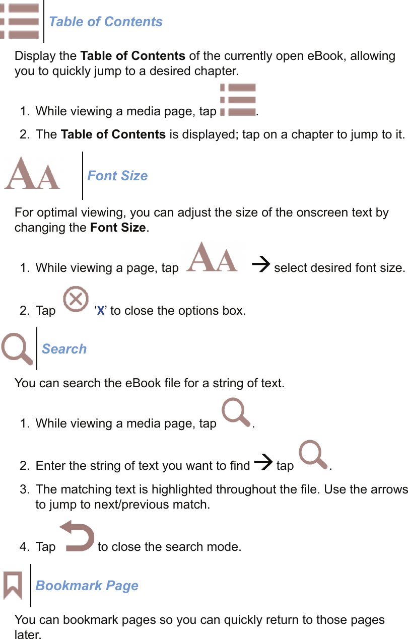 Table of ContentsDisplay the Table of Contents of the currently open eBook, allowing you to quickly jump to a desired chapter.1.  While viewing a media page, tap  .2. The Table of Contents is displayed; tap on a chapter to jump to it.Font SizeFor optimal viewing, you can adjust the size of the onscreen text by changing the Font Size.1.  While viewing a page, tap      select desired font size.2. Tap   ‘X’ to close the options box.SearchYou can search the eBook ﬁ le for a string of text.1.  While viewing a media page, tap  . 2.  Enter the string of text you want to ﬁ nd   tap  .3.  The matching text is highlighted throughout the ﬁ le. Use the arrows to jump to next/previous match.4. Tap   to close the search mode.Bookmark PageYou can bookmark pages so you can quickly return to those pages later.