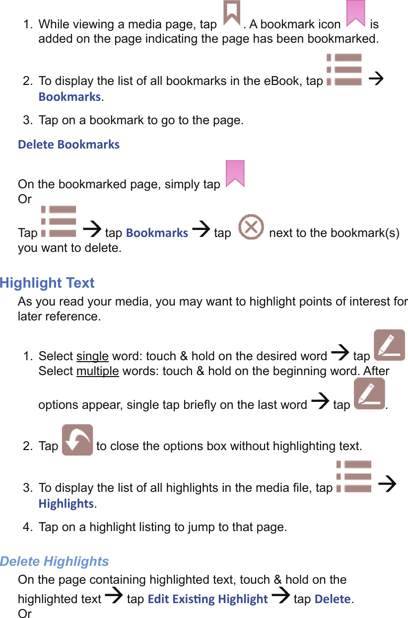 1.  While viewing a media page, tap  . A bookmark icon   is added on the page indicating the page has been bookmarked.2.  To display the list of all bookmarks in the eBook, tap      Bookmarks.3.  Tap on a bookmark to go to the page.Delete BookmarksOn the bookmarked page, simply tap   OrTap      tap Bookmarks   tap   next to the bookmark(s) you want to delete.Highlight TextAs you read your media, you may want to highlight points of interest for later reference.1.  Select single word: touch &amp; hold on the desired word   tap Select multiple words: touch &amp; hold on the beginning word. After options appear, single tap brieﬂ y on the last word   tap  .2. Tap   to close the options box without highlighting text.3.  To display the list of all highlights in the media ﬁ le, tap Highlights.4.  Tap on a highlight listing to jump to that page.Delete HighlightsOn the page containing highlighted text, touch &amp; hold on the highlighted text   tap Edit Exis ng Highlight   tap Delete.Or
