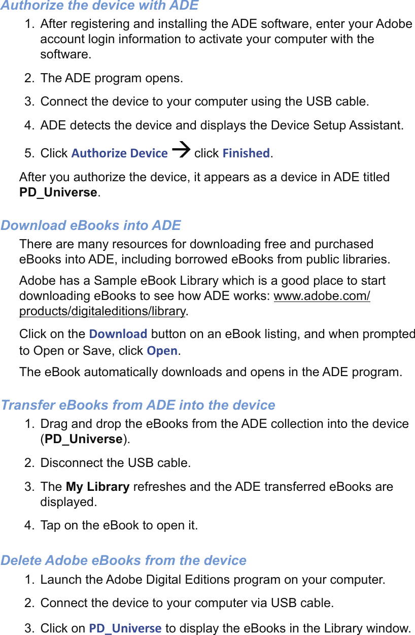 Authorize the device with ADE1.  After registering and installing the ADE software, enter your Adobe account login information to activate your computer with the software.2.  The ADE program opens.3.  Connect the device to your computer using the USB cable.4.  ADE detects the device and displays the Device Setup Assistant.5. Click Authorize Device   click Finished.After you authorize the device, it appears as a device in ADE titled PD_Universe.Download eBooks into ADEThere are many resources for downloading free and purchased eBooks into ADE, including borrowed eBooks from public libraries.Adobe has a Sample eBook Library which is a good place to start downloading eBooks to see how ADE works: www.adobe.com/products/digitaleditions/library.Click on the Download button on an eBook listing, and when prompted to Open or Save, click Open.The eBook automatically downloads and opens in the ADE program.Transfer eBooks from ADE into the device1.  Drag and drop the eBooks from the ADE collection into the device (PD_Universe).2.  Disconnect the USB cable.3. The My Library refreshes and the ADE transferred eBooks are displayed.4.  Tap on the eBook to open it.Delete Adobe eBooks from the device1.  Launch the Adobe Digital Editions program on your computer. 2.  Connect the device to your computer via USB cable. 3. Click on PD_Universe to display the eBooks in the Library window. 