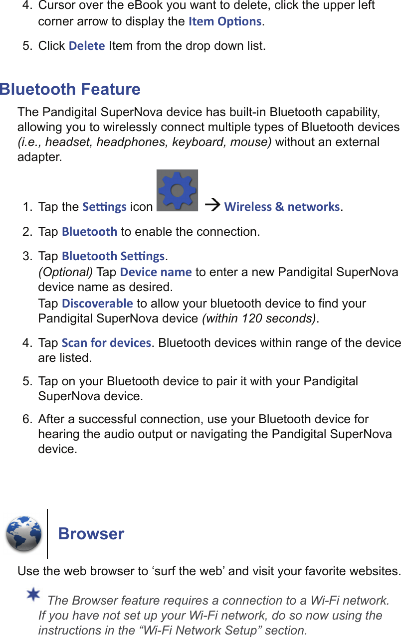 4.  Cursor over the eBook you want to delete, click the upper left corner arrow to display the Item Op ons. 5. Click Delete Item from the drop down list.Bluetooth FeatureThe Pandigital SuperNova device has built-in Bluetooth capability, allowing you to wirelessly connect multiple types of Bluetooth devices (i.e., headset, headphones, keyboard, mouse) without an external adapter.1. Tap the Se  ngs icon      Wireless &amp; networks.2. Tap Bluetooth to enable the connection.3. Tap Bluetooth Se  ngs.(Optional) Tap Device name to enter a new Pandigital SuperNova device name as desired.Tap Discoverable to allow your bluetooth device to ﬁ nd your Pandigital SuperNova device (within 120 seconds).4. Tap Scan for devices. Bluetooth devices within range of the device are listed.5.  Tap on your Bluetooth device to pair it with your Pandigital SuperNova device.6.  After a successful connection, use your Bluetooth device for hearing the audio output or navigating the Pandigital SuperNova device.BrowserUse the web browser to ‘surf the web’ and visit your favorite websites. The Browser feature requires a connection to a Wi-Fi network. If you have not set up your Wi-Fi network, do so now using the instructions in the “Wi-Fi Network Setup” section.