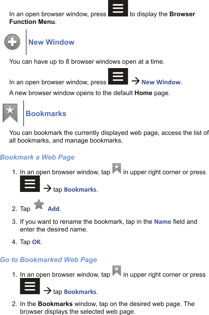 In an open browser window, press   to display the Browser Function Menu.New WindowYou can have up to 8 browser windows open at a time.In an open browser window, press      New Window.A new browser window opens to the default Home page.BookmarksYou can bookmark the currently displayed web page, access the list of all bookmarks, and manage bookmarks.Bookmark a Web Page 1.  In an open browser window, tap   in upper right corner or press     tap Bookmarks.2. Tap   Add.3.  If you want to rename the bookmark, tap in the Name ﬁ eld and enter the desired name.4. Tap OK.Go to Bookmarked Web Page1.  In an open browser window, tap   in upper right corner or press     tap Bookmarks.2. In the Bookmarks window, tap on the desired web page. The browser displays the selected web page.
