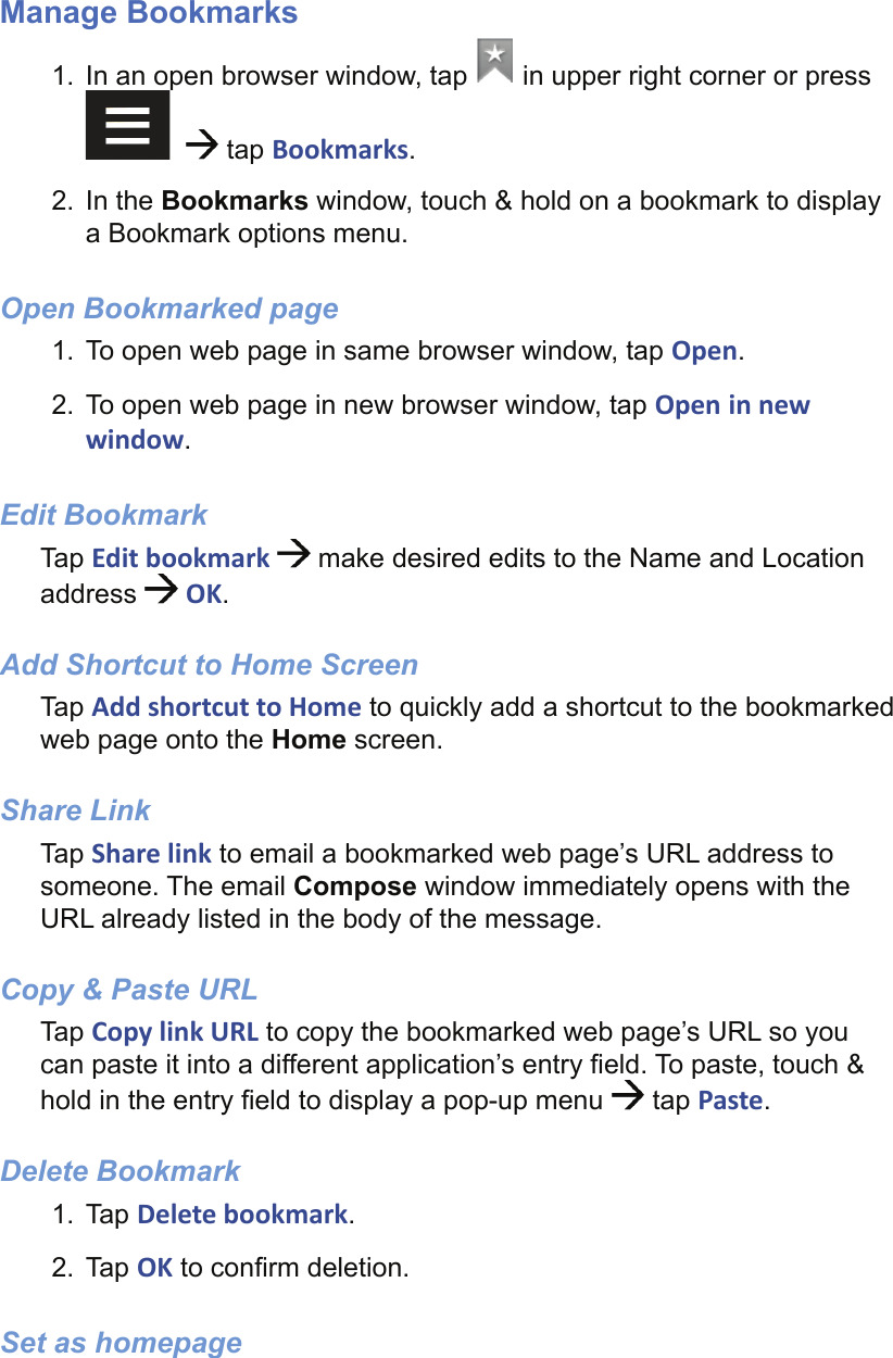  Manage Bookmarks1.  In an open browser window, tap   in upper right corner or press     tap Bookmarks.2. In the Bookmarks window, touch &amp; hold on a bookmark to display a Bookmark options menu.Open Bookmarked page1.  To open web page in same browser window, tap Open.2.  To open web page in new browser window, tap Open in new window.Edit BookmarkTap Edit bookmark   make desired edits to the Name and Location address   OK.Add Shortcut to Home ScreenTap Add shortcut to Home to quickly add a shortcut to the bookmarked web page onto the Home screen.Share LinkTap Share link to email a bookmarked web page’s URL address to someone. The email Compose window immediately opens with the URL already listed in the body of the message.Copy &amp; Paste URLTap Copy link URL to copy the bookmarked web page’s URL so you can paste it into a different application’s entry ﬁ eld. To paste, touch &amp; hold in the entry ﬁ eld to display a pop-up menu   tap Paste.Delete Bookmark1. Tap Delete bookmark.2. Tap OK to conﬁ rm deletion.Set as homepage