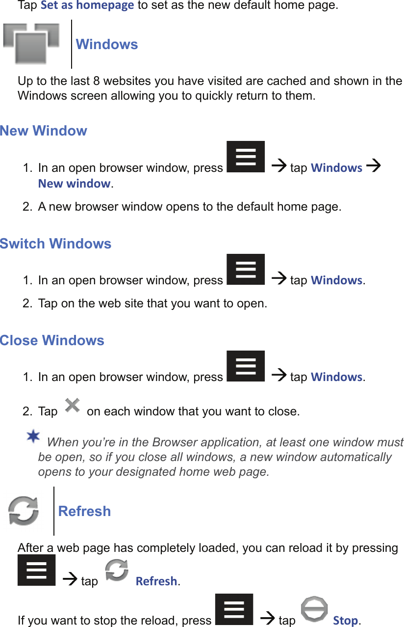 Tap Set as homepage to set as the new default home page.WindowsUp to the last 8 websites you have visited are cached and shown in the Windows screen allowing you to quickly return to them.New Window1.  In an open browser window, press      tap Windows   New window.2.  A new browser window opens to the default home page.Switch Windows1.  In an open browser window, press      tap Windows.2.  Tap on the web site that you want to open.Close Windows1.  In an open browser window, press      tap Windows.2. Tap   on each window that you want to close. When you’re in the Browser application, at least one window must be open, so if you close all windows, a new window automatically opens to your designated home web page.RefreshAfter a web page has completely loaded, you can reload it by pressing     tap g Refresh.If you want to stop the reload, press      tap   Stop.