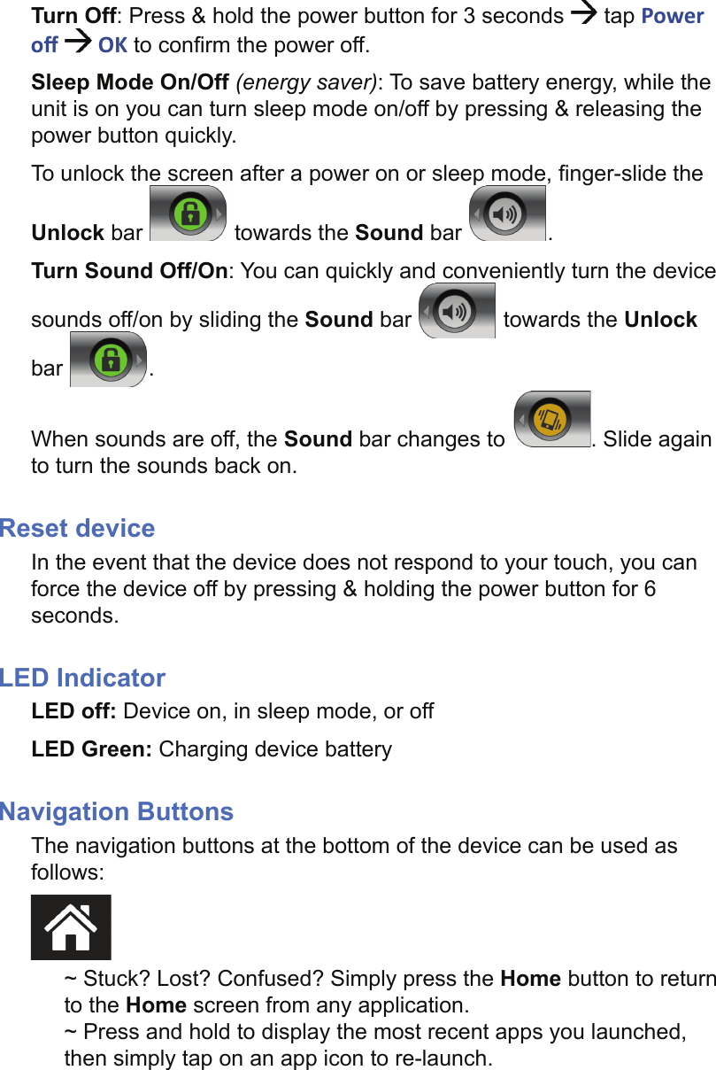 Turn Off: Press &amp; hold the power button for 3 seconds   tap Power oﬀ    OK to conﬁ rm the power off.Sleep Mode On/Off (energy saver): To save battery energy, while the unit is on you can turn sleep mode on/off by pressing &amp; releasing the power button quickly. To unlock the screen after a power on or sleep mode, ﬁ nger-slide the Unlock bar   towards the Sound bar  .Turn Sound Off/On: You can quickly and conveniently turn the device sounds off/on by sliding the Sound bar   towards the Unlock bar  .When sounds are off, the Sound bar changes to  . Slide again to turn the sounds back on.Reset deviceIn the event that the device does not respond to your touch, you can force the device off by pressing &amp; holding the power button for 6 seconds.LED IndicatorLED off: Device on, in sleep mode, or offLED Green: Charging device batteryNavigation ButtonsThe navigation buttons at the bottom of the device can be used as follows:~ Stuck? Lost? Confused? Simply press the Home button to return to the Home screen from any application.~ Press and hold to display the most recent apps you launched, then simply tap on an app icon to re-launch.