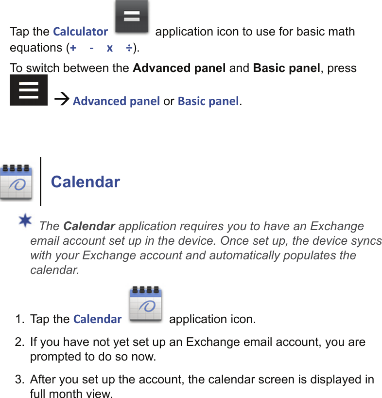 Tap the Calculator   application icon to use for basic math equations (+ - x ÷).To switch between the Advanced panel and Basic panel, press     Advanced panel or Basic panel.Calendar The Calendar application requires you to have an Exchange email account set up in the device. Once set up, the device syncs with your Exchange account and automatically populates the calendar.1. Tap the Calendar   application icon.2.  If you have not yet set up an Exchange email account, you are prompted to do so now.3.  After you set up the account, the calendar screen is displayed in full month view.