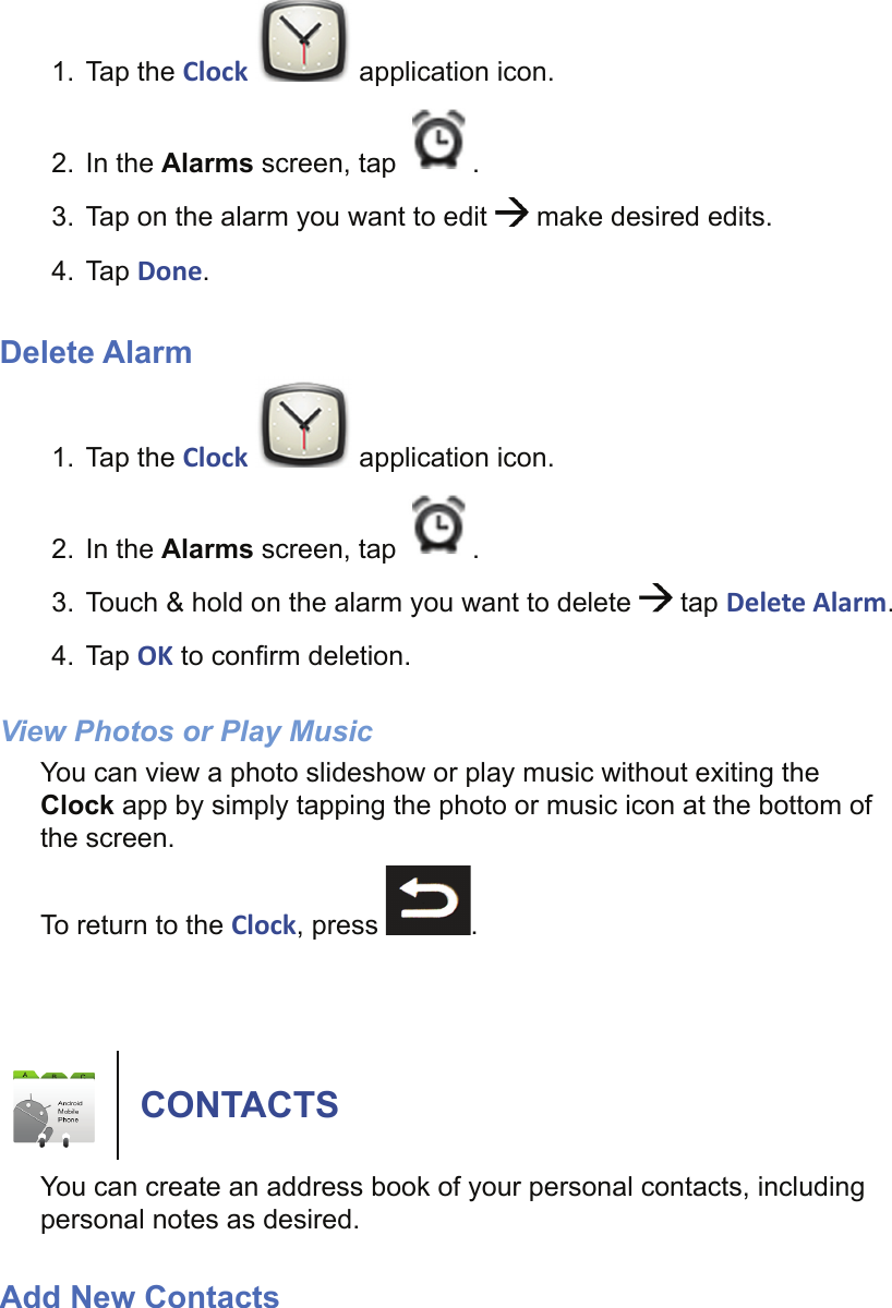 1. Tap the Clock   application icon.2. In the Alarms screen, tap  .3.  Tap on the alarm you want to edit   make desired edits.4. Tap Done.Delete Alarm1. Tap the Clock   application icon.2. In the Alarms screen, tap  .3.  Touch &amp; hold on the alarm you want to delete   tap Delete Alarm.4. Tap OK to conﬁ rm deletion.View Photos or Play MusicYou can view a photo slideshow or play music without exiting the Clock app by simply tapping the photo or music icon at the bottom of the screen.To return to the Clock, press  .CONTACTSYou can create an address book of your personal contacts, including personal notes as desired.Add New Contacts