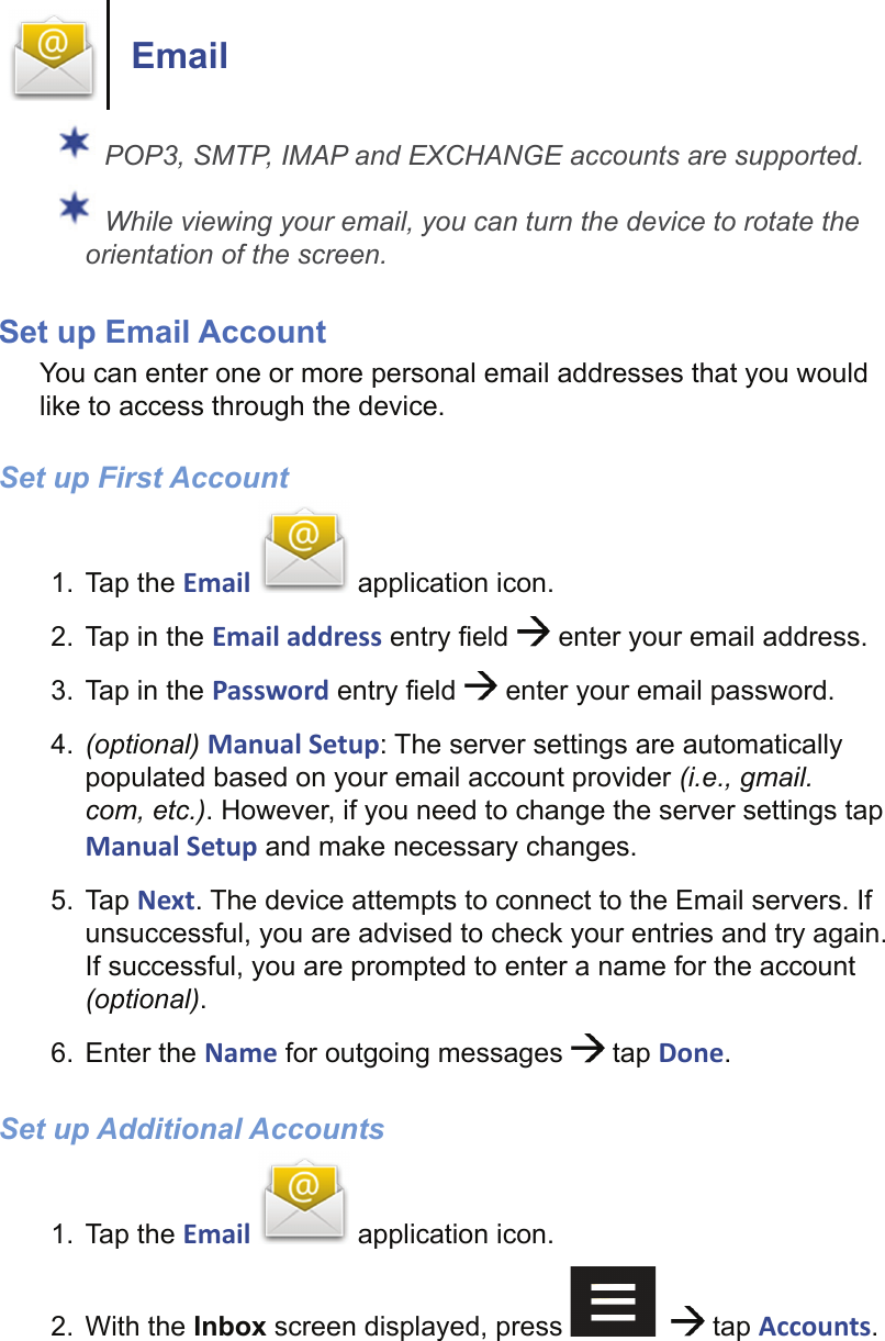 Email POP3, SMTP, IMAP and EXCHANGE accounts are supported. While viewing your email, you can turn the device to rotate the orientation of the screen.Set up Email Account You can enter one or more personal email addresses that you would like to access through the device.Set up First Account1. Tap the Email   application icon.2.  Tap in the Email address entry ﬁ eld   enter your email address.3.  Tap in the Password entry ﬁ eld   enter your email password.4.  (optional) Manual Setup: The server settings are automatically populated based on your email account provider (i.e., gmail.com, etc.). However, if you need to change the server settings tap Manual Setup and make necessary changes.5. Tap Next. The device attempts to connect to the Email servers. If unsuccessful, you are advised to check your entries and try again. If successful, you are prompted to enter a name for the account (optional).6. Enter the Name for outgoing messages   tap Done.Set up Additional Accounts1. Tap the Email   application icon.2. With the Inbox screen displayed, press      tap Accounts.