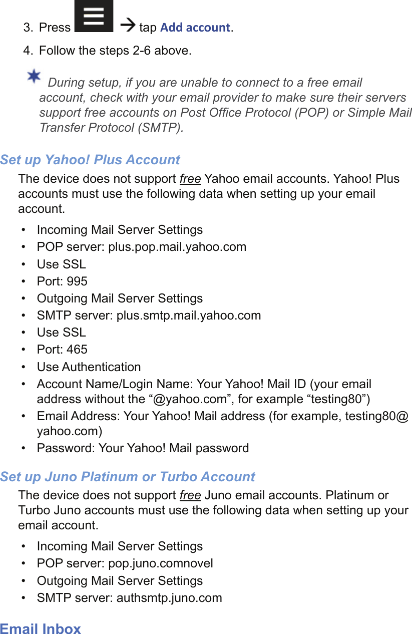 3. Press      tap Add account.4.  Follow the steps 2-6 above. During setup, if you are unable to connect to a free email account, check with your email provider to make sure their servers support free accounts on Post Ofﬁ ce Protocol (POP) or Simple Mail Transfer Protocol (SMTP).Set up Yahoo! Plus AccountThe device does not support free Yahoo email accounts. Yahoo! Plus accounts must use the following data when setting up your email account. •  Incoming Mail Server Settings•  POP server: plus.pop.mail.yahoo.com• Use SSL• Port: 995•  Outgoing Mail Server Settings•  SMTP server: plus.smtp.mail.yahoo.com• Use SSL• Port: 465• Use Authentication•  Account Name/Login Name: Your Yahoo! Mail ID (your email address without the “@yahoo.com”, for example “testing80”)•  Email Address: Your Yahoo! Mail address (for example, testing80@yahoo.com)•  Password: Your Yahoo! Mail passwordSet up Juno Platinum or Turbo AccountThe device does not support free Juno email accounts. Platinum or Turbo Juno accounts must use the following data when setting up your email account. •  Incoming Mail Server Settings•  POP server: pop.juno.comnovel•  Outgoing Mail Server Settings•  SMTP server: authsmtp.juno.comEmail Inbox