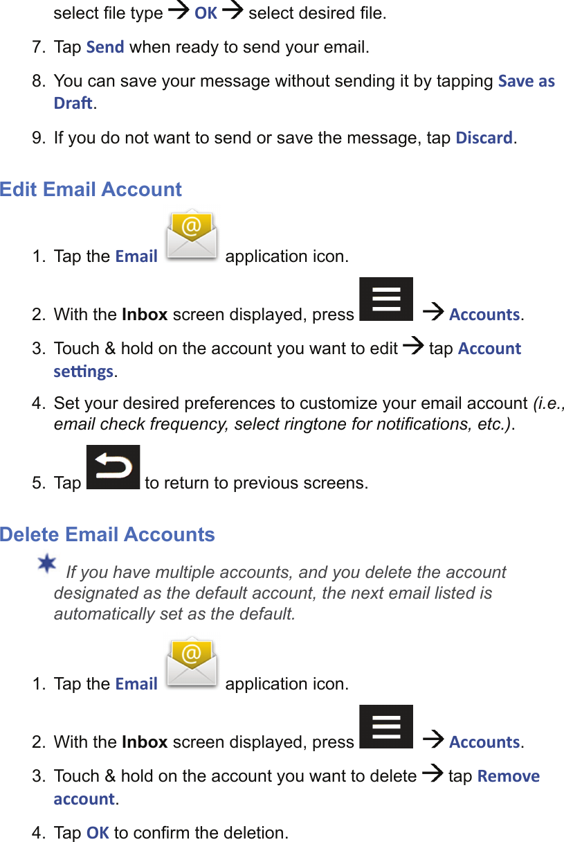 select ﬁ le type   OK   select desired ﬁ le.7. Tap Send when ready to send your email.8.  You can save your message without sending it by tapping Save as Dra .9.  If you do not want to send or save the message, tap Discard.Edit Email Account1. Tap the Email   application icon.2. With the Inbox screen displayed, press      Accounts.3.  Touch &amp; hold on the account you want to edit   tap Account se  ngs.4.  Set your desired preferences to customize your email account (i.e., email check frequency, select ringtone for notiﬁ cations, etc.).5. Tap   to return to previous screens.Delete Email Accounts If you have multiple accounts, and you delete the account designated as the default account, the next email listed is automatically set as the default.1. Tap the Email   application icon.2. With the Inbox screen displayed, press      Accounts.3.  Touch &amp; hold on the account you want to delete   tap Remove account.4. Tap OK to conﬁ rm the deletion.