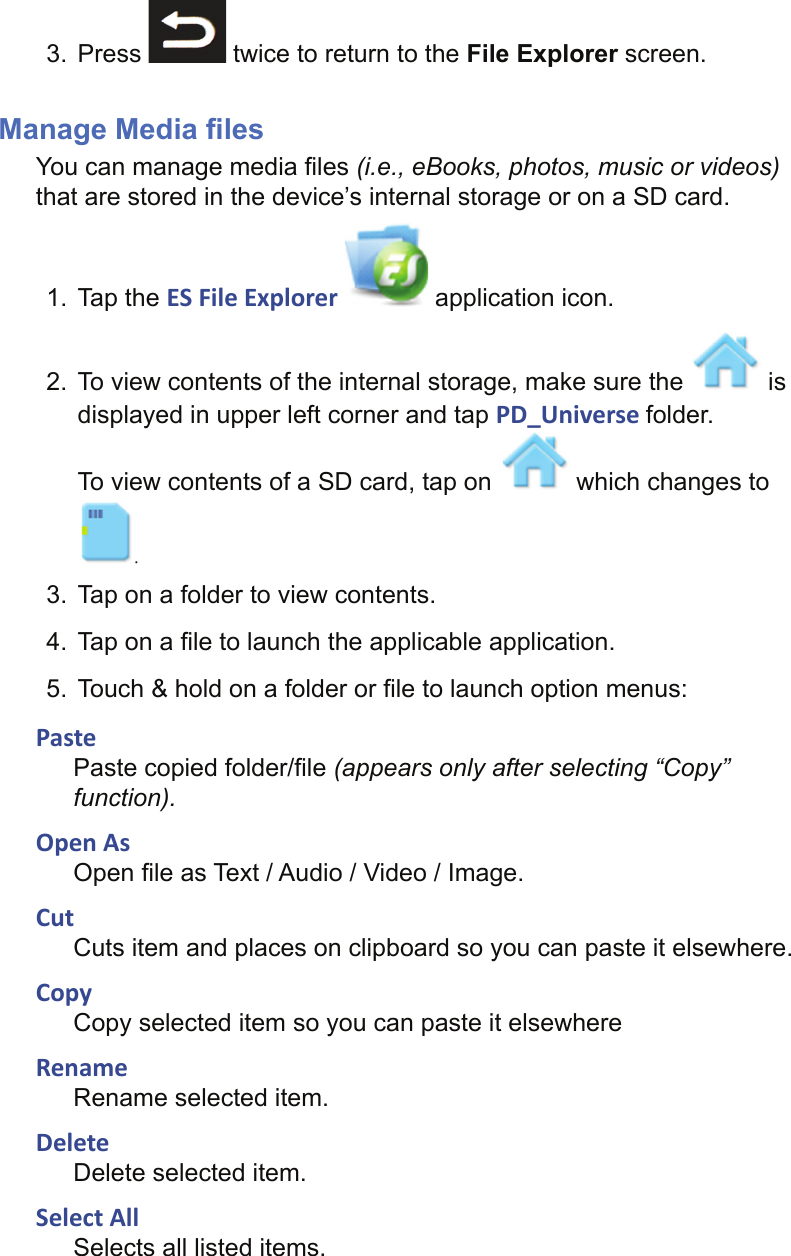 3. Press   twice to return to the File Explorer screen.Manage Media ﬁ lesYou can manage media ﬁ les (i.e., eBooks, photos, music or videos) that are stored in the device’s internal storage or on a SD card.1. Tap the ES File Explorer   application icon.2.  To view contents of the internal storage, make sure the   is displayed in upper left corner and tap PD_Universe folder.To view contents of a SD card, tap on   which changes to .3.  Tap on a folder to view contents.4.  Tap on a ﬁ le to launch the applicable application.5.  Touch &amp; hold on a folder or ﬁ le to launch option menus:PastePaste copied folder/ﬁ le (appears only after selecting “Copy” function).Open AsOpen ﬁ le as Text / Audio / Video / Image.CutCuts item and places on clipboard so you can paste it elsewhere.CopyCopy selected item so you can paste it elsewhereRenameRename selected item.DeleteDelete selected item.Select AllSelects all listed items.