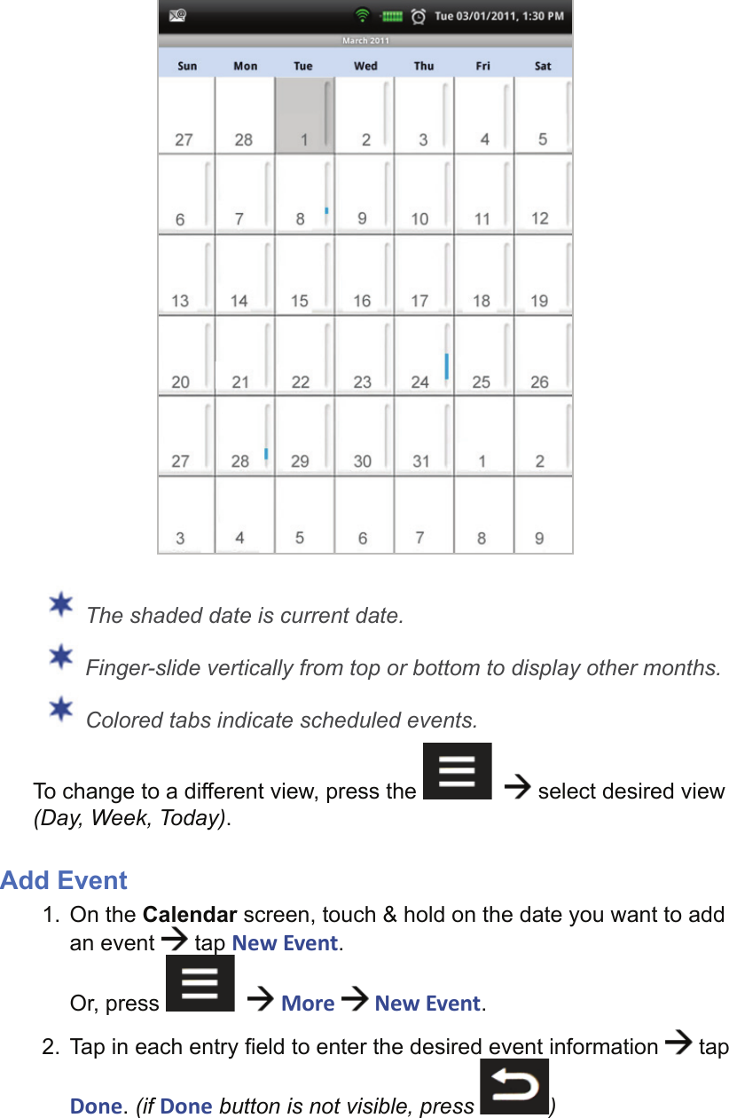  The shaded date is current date. Finger-slide vertically from top or bottom to display other months. Colored tabs indicate scheduled events.To change to a different view, press the      select desired view (Day, Week, Today).Add Event1. On the Calendar screen, touch &amp; hold on the date you want to add an event   tap New Event.Or, press      More  New Event.2.  Tap in each entry ﬁ eld to enter the desired event information   tap Done. (if Done button is not visible, press  )