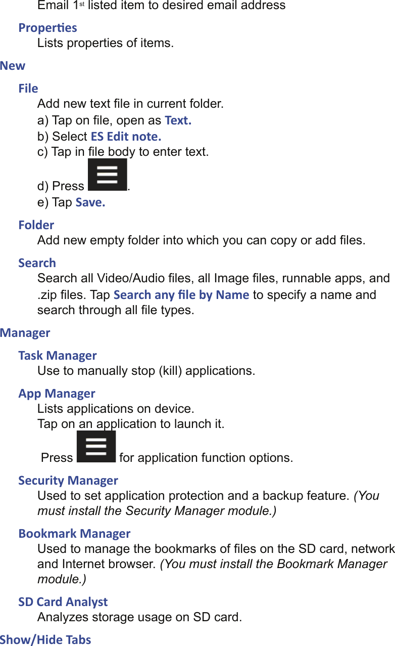 Email 1st listed item to desired email addressProper esLists properties of items.NewFileAdd new text ﬁ le in current folder.a) Tap on ﬁ le, open as Text.b) Select ES Edit note.c) Tap in ﬁ le body to enter text.d) Press  .e) Tap Save.FolderAdd new empty folder into which you can copy or add ﬁ les.SearchSearch all Video/Audio ﬁ les, all Image ﬁ les, runnable apps, and .zip ﬁ les. Tap Search any ﬁ le by Name to specify a name and search through all ﬁ le types.ManagerTask ManagerUse to manually stop (kill) applications.App ManagerLists applications on device.Tap on an application to launch it. Press   for application function options.Security ManagerUsed to set application protection and a backup feature. (You must install the Security Manager module.)Bookmark ManagerUsed to manage the bookmarks of ﬁ les on the SD card, network and Internet browser. (You must install the Bookmark Manager module.)SD Card AnalystAnalyzes storage usage on SD card.Show/Hide Tabs