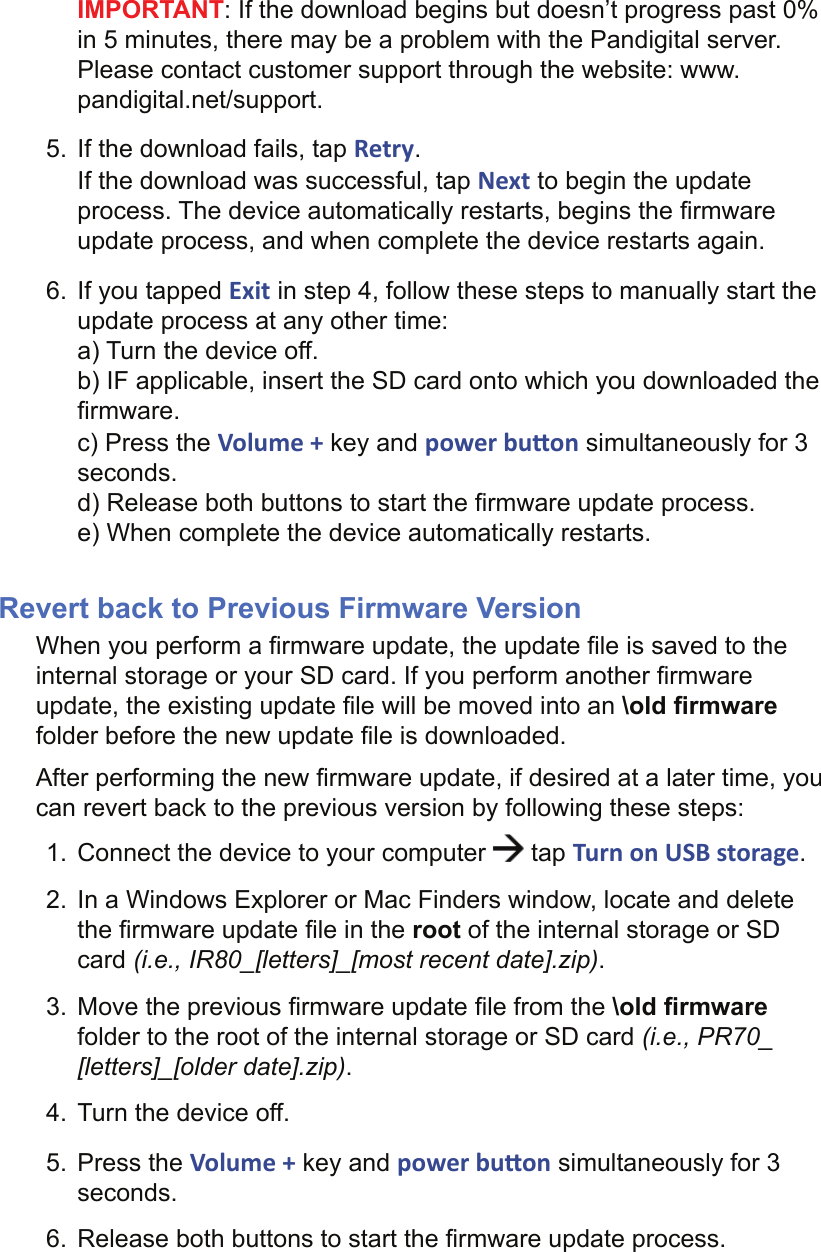 IMPORTANT: If the download begins but doesn’t progress past 0% in 5 minutes, there may be a problem with the Pandigital server. Please contact customer support through the website: www.pandigital.net/support.5.  If the download fails, tap Retry.If the download was successful, tap Next to begin the update process. The device automatically restarts, begins the ﬁ rmware update process, and when complete the device restarts again.6.  If you tapped Exit in step 4, follow these steps to manually start the update process at any other time:a) Turn the device off.b) IF applicable, insert the SD card onto which you downloaded the ﬁ rmware.c) Press the Volume + key and power bu on simultaneously for 3 seconds.d) Release both buttons to start the ﬁ rmware update process.e) When complete the device automatically restarts.Revert back to Previous Firmware VersionWhen you perform a ﬁ rmware update, the update ﬁ le is saved to the internal storage or your SD card. If you perform another ﬁ rmware update, the existing update ﬁ le will be moved into an \old ﬁ rmware folder before the new update ﬁ le is downloaded. After performing the new ﬁ rmware update, if desired at a later time, you can revert back to the previous version by following these steps:1.  Connect the device to your computer   tap Turn on USB storage.2.  In a Windows Explorer or Mac Finders window, locate and delete the ﬁ rmware update ﬁ le in the root of the internal storage or SD card (i.e., IR80_[letters]_[most recent date].zip).3.  Move the previous ﬁ rmware update ﬁ le from the \old ﬁ rmware folder to the root of the internal storage or SD card (i.e., PR70_[letters]_[older date].zip).4.  Turn the device off.5. Press the Volume + key and power bu on simultaneously for 3 seconds.6.  Release both buttons to start the ﬁ rmware update process.