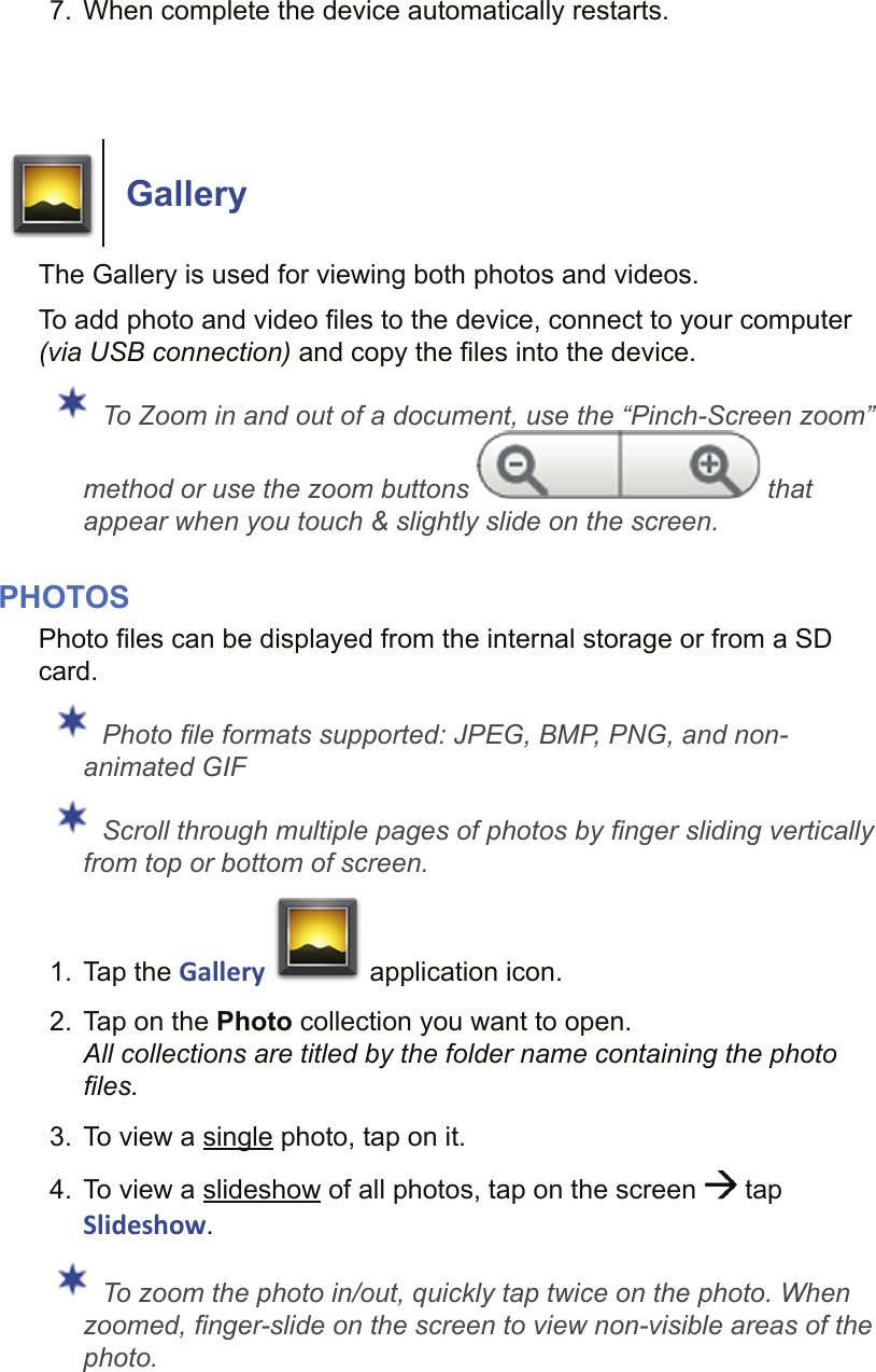 7.  When complete the device automatically restarts.GalleryThe Gallery is used for viewing both photos and videos.To add photo and video ﬁ les to the device, connect to your computer (via USB connection) and copy the ﬁ les into the device. To Zoom in and out of a document, use the “Pinch-Screen zoom” method or use the zoom buttons   that appear when you touch &amp; slightly slide on the screen.PHOTOSPhoto ﬁ les can be displayed from the internal storage or from a SD card. Photo ﬁ le formats supported: JPEG, BMP, PNG, and non-animated GIF Scroll through multiple pages of photos by ﬁ nger sliding vertically from top or bottom of screen.1. Tap the Gallery   application icon.2.  Tap on the Photo collection you want to open. All collections are titled by the folder name containing the photo ﬁ les.3.  To view a single photo, tap on it.4.  To view a slideshow of all photos, tap on the screen   tap Slideshow. To zoom the photo in/out, quickly tap twice on the photo. When zoomed, ﬁ nger-slide on the screen to view non-visible areas of the photo.