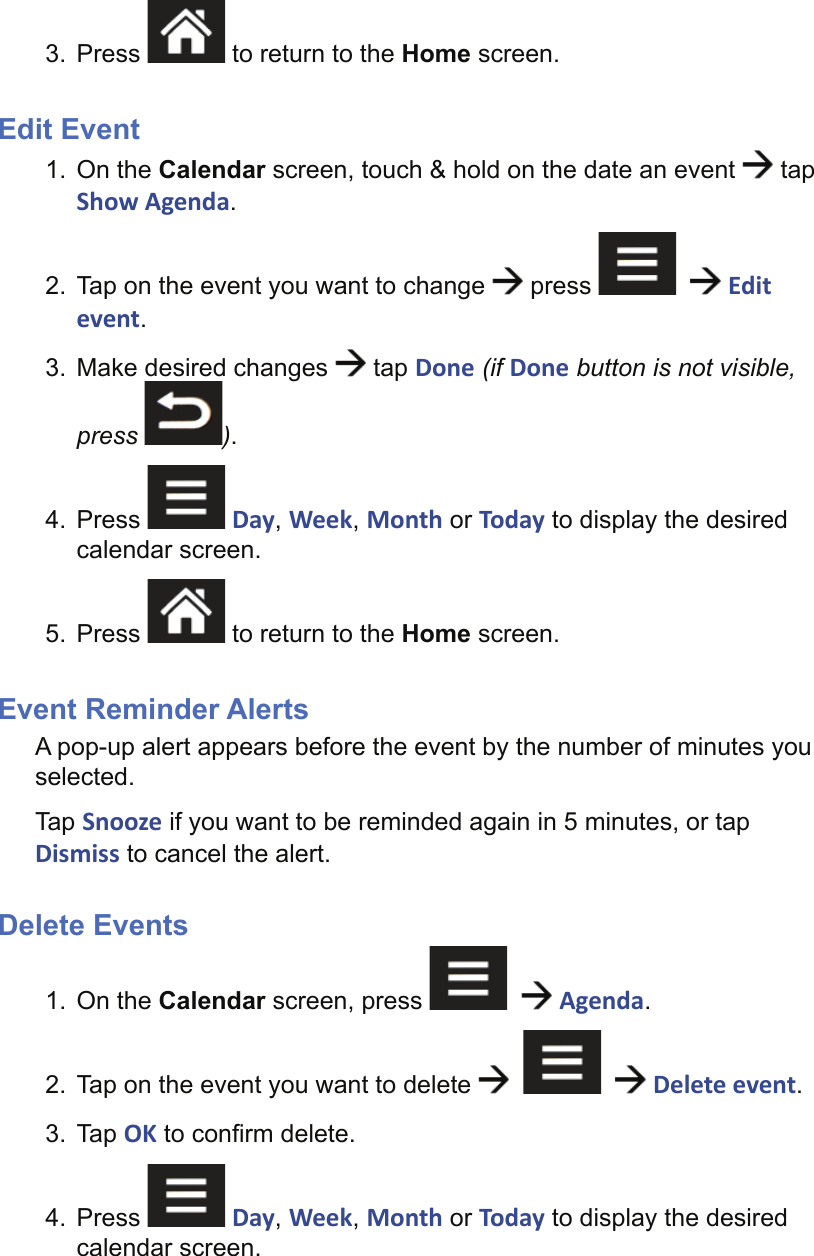 3. Press   to return to the Home screen.Edit Event1. On the Calendar screen, touch &amp; hold on the date an event   tap Show Agenda.2.  Tap on the event you want to change   press      Edit event.3.  Make desired changes   tap Done (if Done button is not visible, press  ).4. Press   Day, Week, Month or Today to display the desired calendar screen.5. Press   to return to the Home screen.Event Reminder AlertsA pop-up alert appears before the event by the number of minutes you selected.Tap Snooze if you want to be reminded again in 5 minutes, or tap Dismiss to cancel the alert.Delete Events1. On the Calendar screen, press      Agenda.2.  Tap on the event you want to delete         Delete event.3. Tap OK to conﬁ rm delete.4. Press   Day, Week, Month or Today to display the desired calendar screen.