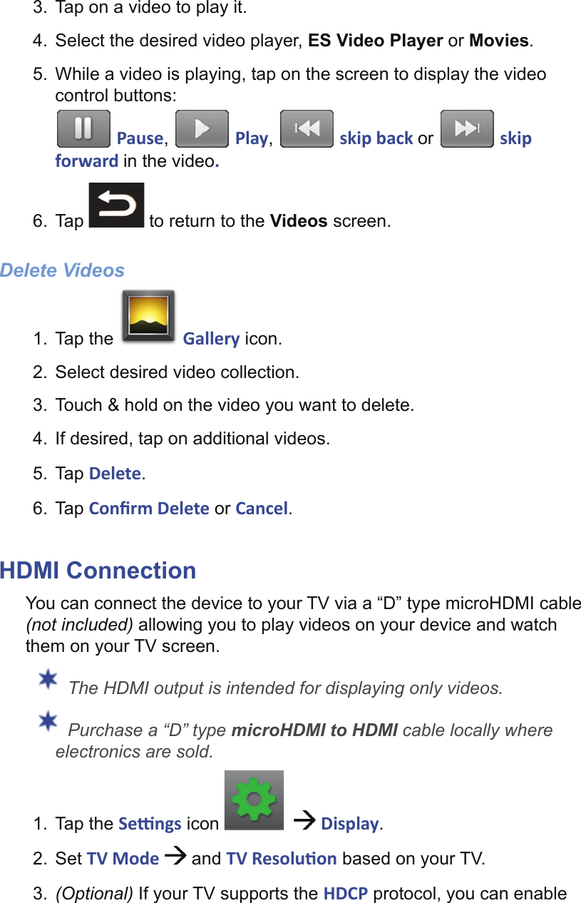 3.  Tap on a video to play it.4.  Select the desired video player, ES Video Player or Movies.5.  While a video is playing, tap on the screen to display the video control buttons: Pause,   Play,   skip back or   skip forward in the video.6. Tap   to return to the Videos screen.Delete Videos1. Tap the   Gallery icon.2.  Select desired video collection.3.  Touch &amp; hold on the video you want to delete.4.  If desired, tap on additional videos.5. Tap Delete.6. Tap Conﬁ rm Delete or Cancel.HDMI ConnectionYou can connect the device to your TV via a “D” type microHDMI cable (not included) allowing you to play videos on your device and watch them on your TV screen. The HDMI output is intended for displaying only videos. Purchase a “D” type microHDMI to HDMI cable locally where electronics are sold.1. Tap the Se  ngs icon      Display.2. Set TV Mode   and TV Resolu on based on your TV.3.  (Optional) If your TV supports the HDCP protocol, you can enable 