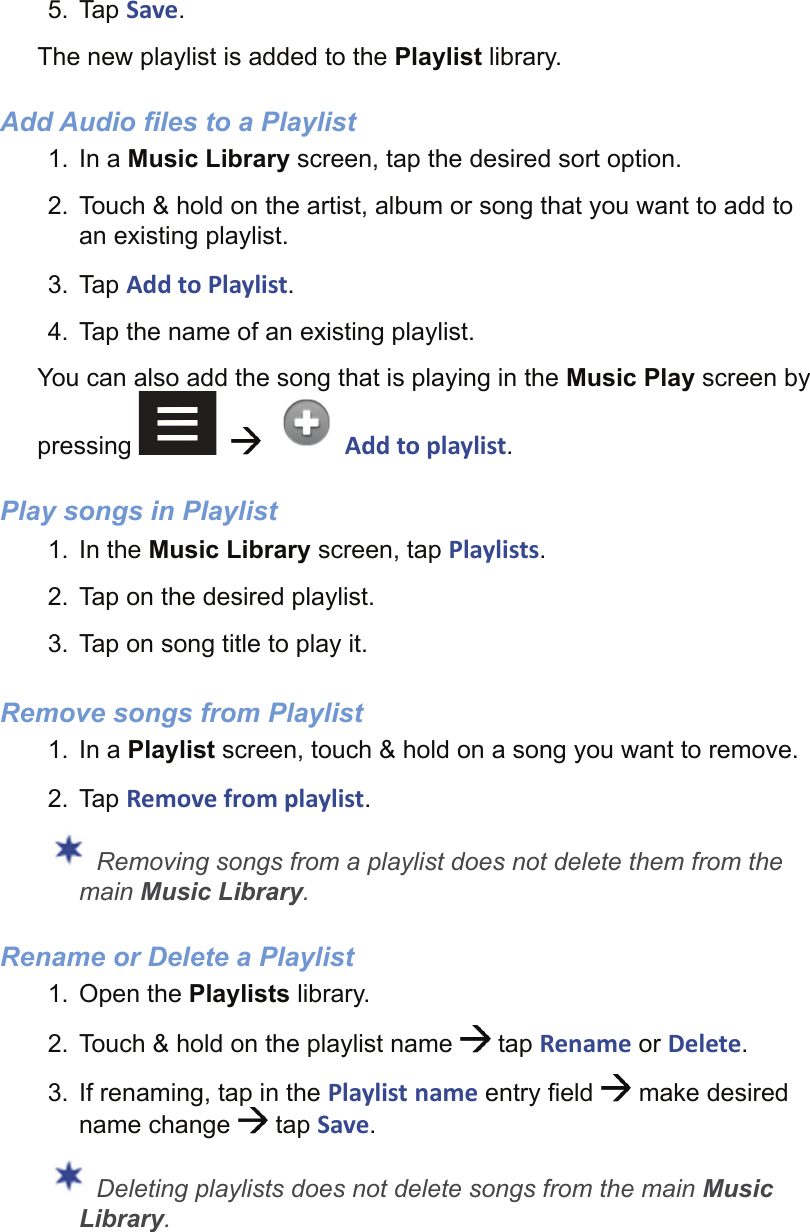 5. Tap Save.The new playlist is added to the Playlist library.Add Audio files to a Playlist1. In a Music Library screen, tap the desired sort option.2.  Touch &amp; hold on the artist, album or song that you want to add to an existing playlist.3. Tap Add to Playlist.4.  Tap the name of an existing playlist.You can also add the song that is playing in the Music Play screen by pressing       g Add to playlist.Play songs in Playlist1. In the Music Library screen, tap Playlists.2.  Tap on the desired playlist.3.  Tap on song title to play it.Remove songs from Playlist1. In a Playlist screen, touch &amp; hold on a song you want to remove.2. Tap Remove from playlist. Removing songs from a playlist does not delete them from the main Music Library.Rename or Delete a Playlist1. Open the Playlists library.2.  Touch &amp; hold on the playlist name   tap Rename or Delete.3.  If renaming, tap in the Playlist name entry ﬁ eld   make desired name change   tap Save. Deleting playlists does not delete songs from the main Music Library.