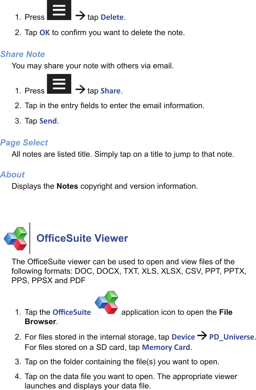 1. Press      tap Delete.2. Tap OK to conﬁ rm you want to delete the note.Share NoteYou may share your note with others via email.1. Press      tap Share.2.  Tap in the entry ﬁ elds to enter the email information.3. Tap Send.Page SelectAll notes are listed title. Simply tap on a title to jump to that note.AboutDisplays the Notes copyright and version information.Ofﬁ ceSuite ViewerThe Ofﬁ ceSuite viewer can be used to open and view ﬁ les of the following formats: DOC, DOCX, TXT, XLS, XLSX, CSV, PPT, PPTX, PPS, PPSX and PDF1. Tap the Oﬃ  ceSuite   application icon to open the File Browser.2. For ﬁ les stored in the internal storage, tap Device   PD_Universe.For ﬁ les stored on a SD card, tap Memory Card.3.  Tap on the folder containing the ﬁ le(s) you want to open.4.  Tap on the data ﬁ le you want to open. The appropriate viewer launches and displays your data ﬁ le.