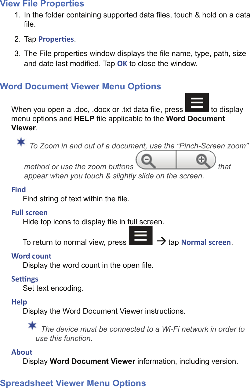 View File Properties1.  In the folder containing supported data ﬁ les, touch &amp; hold on a data ﬁ le.2. Tap Proper es.3.  The File properties window displays the ﬁ le name, type, path, size and date last modiﬁ ed. Tap OK to close the window.Word Document Viewer Menu OptionsWhen you open a .doc, .docx or .txt data ﬁ le, press   to display menu options and HELP ﬁ le applicable to the Word Document Viewer. To Zoom in and out of a document, use the “Pinch-Screen zoom” method or use the zoom buttons   that appear when you touch &amp; slightly slide on the screen.FindFind string of text within the ﬁ le.Full screenHide top icons to display ﬁ le in full screen. To return to normal view, press      tap Normal screen.Word countDisplay the word count in the open ﬁ le.Se  ngsSet text encoding.HelpDisplay the Word Document Viewer instructions. The device must be connected to a Wi-Fi network in order to use this function.AboutDisplay Word Document Viewer information, including version.Spreadsheet Viewer Menu Options