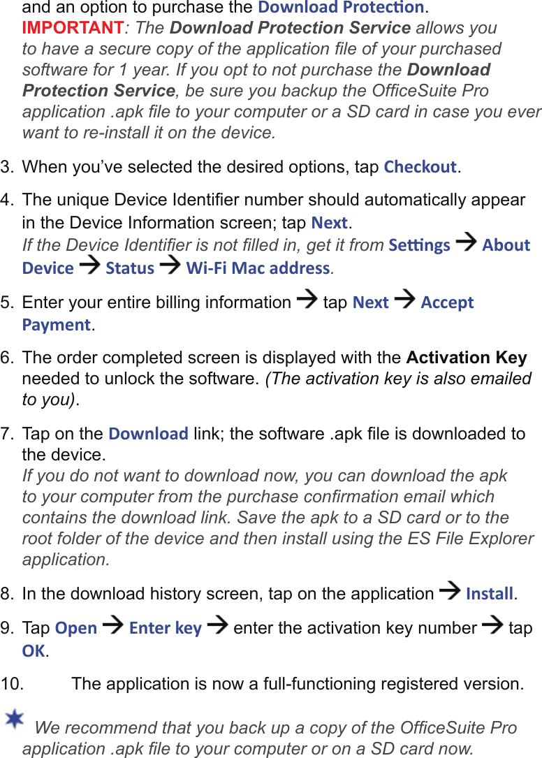 and an option to purchase the Download Protec on.IMPORTANT: The Download Protection Service allows you to have a secure copy of the application ﬁ le of your purchased software for 1 year. If you opt to not purchase the Download Protection Service, be sure you backup the Ofﬁ ceSuite Pro application .apk ﬁ le to your computer or a SD card in case you ever want to re-install it on the device. 3.  When you’ve selected the desired options, tap Checkout.4.  The unique Device Identiﬁ er number should automatically appear in the Device Information screen; tap Next.If the Device Identiﬁ er is not ﬁ lled in, get it from Se  ngs   About Device   Status   Wi-Fi Mac address.5.  Enter your entire billing information   tap Next   Accept Payment.6.  The order completed screen is displayed with the Activation Key needed to unlock the software. (The activation key is also emailed to you).7.  Tap on the Download link; the software .apk ﬁ le is downloaded to the device.If you do not want to download now, you can download the apk to your computer from the purchase conﬁ rmation email which contains the download link. Save the apk to a SD card or to the root folder of the device and then install using the ES File Explorer application.8.  In the download history screen, tap on the application   Install.9. Tap Open   Enter key   enter the activation key number   tap OK.10.  The application is now a full-functioning registered version. We recommend that you back up a copy of the Ofﬁ ceSuite Pro application .apk ﬁ le to your computer or on a SD card now.