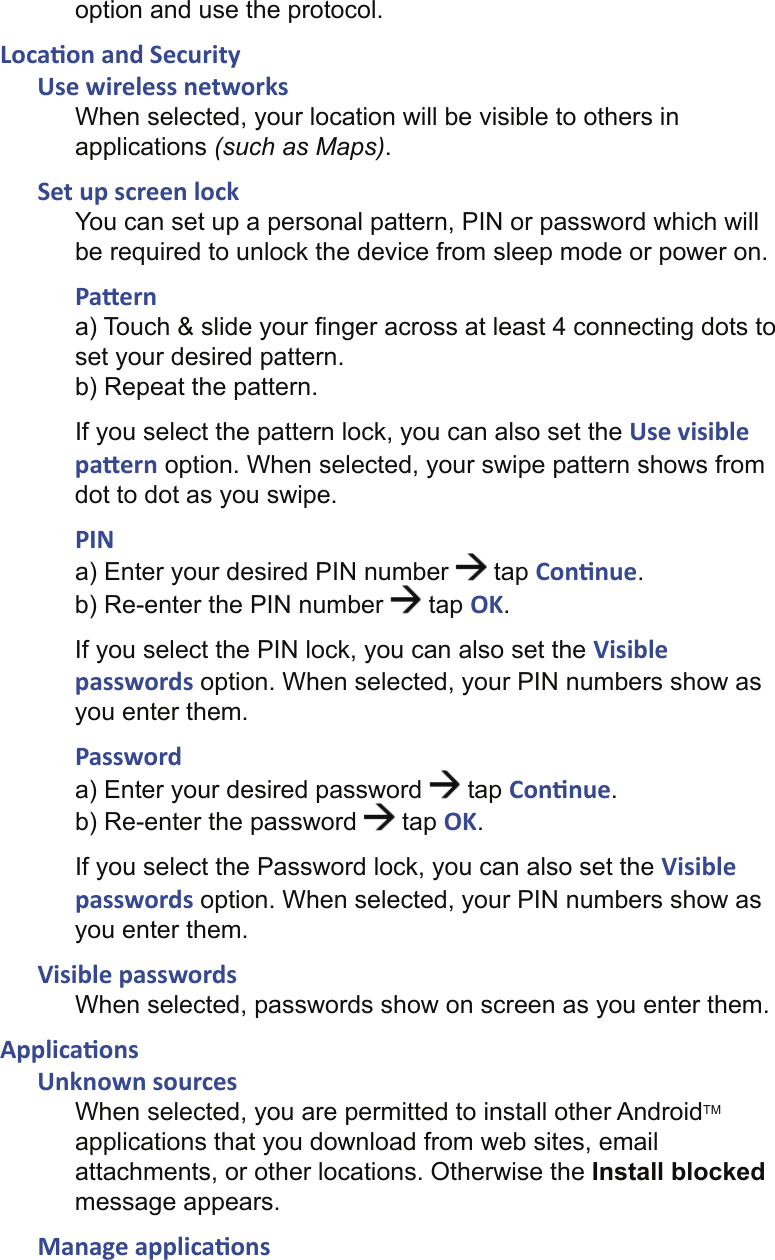 option and use the protocol.Loca on and SecurityUse wireless networksWhen selected, your location will be visible to others in applications (such as Maps).Set up screen lockYou can set up a personal pattern, PIN or password which will be required to unlock the device from sleep mode or power on.Pa erna) Touch &amp; slide your ﬁ nger across at least 4 connecting dots to set your desired pattern.b) Repeat the pattern.If you select the pattern lock, you can also set the Use visible pa ern option. When selected, your swipe pattern shows from dot to dot as you swipe.PINa) Enter your desired PIN number   tap Con nue.b) Re-enter the PIN number   tap OK.If you select the PIN lock, you can also set the Visible passwords option. When selected, your PIN numbers show as you enter them.Passworda) Enter your desired password   tap Con nue.b) Re-enter the password   tap OK.If you select the Password lock, you can also set the Visible passwords option. When selected, your PIN numbers show as you enter them.Visible passwordsWhen selected, passwords show on screen as you enter them.Applica onsUnknown sourcesWhen selected, you are permitted to install other AndroidTM applications that you download from web sites, email attachments, or other locations. Otherwise the Install blocked message appears.Manage applica ons