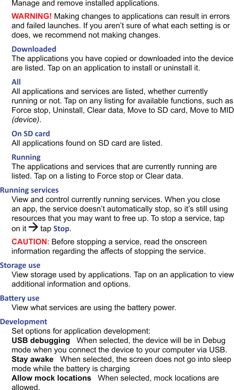 Manage and remove installed applications.WARNING! Making changes to applications can result in errors and failed launches. If you aren’t sure of what each setting is or does, we recommend not making changes.DownloadedThe applications you have copied or downloaded into the device are listed. Tap on an application to install or uninstall it.AllAll applications and services are listed, whether currently running or not. Tap on any listing for available functions, such as Force stop, Uninstall, Clear data, Move to SD card, Move to MID (device).On SD cardAll applications found on SD card are listed.RunningThe applications and services that are currently running are listed. Tap on a listing to Force stop or Clear data.Running servicesView and control currently running services. When you close an app, the service doesn’t automatically stop, so it’s still using resources that you may want to free up. To stop a service, tap on it   tap Stop.CAUTION: Before stopping a service, read the onscreen information regarding the affects of stopping the service.Storage useView storage used by applications. Tap on an application to view additional information and options.Ba ery useView what services are using the battery power.DevelopmentSet options for application development:USB debugging   When selected, the device will be in Debug mode when you connect the device to your computer via USB.Stay awake   When selected, the screen does not go into sleep mode while the battery is chargingAllow mock locations   When selected, mock locations are allowed.