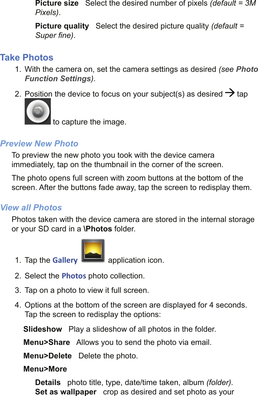 Picture size   Select the desired number of pixels (default = 3M Pixels).Picture quality   Select the desired picture quality (default = Super ﬁ ne).Take Photos1.  With the camera on, set the camera settings as desired (see Photo Function Settings).2.  Position the device to focus on your subject(s) as desired   tap  to capture the image.Preview New PhotoTo preview the new photo you took with the device camera immediately, tap on the thumbnail in the corner of the screen.The photo opens full screen with zoom buttons at the bottom of the screen. After the buttons fade away, tap the screen to redisplay them.View all PhotosPhotos taken with the device camera are stored in the internal storage or your SD card in a \Photos folder.1. Tap the Gallery   application icon.2. Select the Photos photo collection.3.  Tap on a photo to view it full screen.4.  Options at the bottom of the screen are displayed for 4 seconds. Tap the screen to redisplay the options:Slideshow   Play a slideshow of all photos in the folder.Menu&gt;Share   Allows you to send the photo via email.Menu&gt;Delete   Delete the photo.Menu&gt;MoreDetails   photo title, type, date/time taken, album (folder).Set as wallpaper   crop as desired and set photo as your 