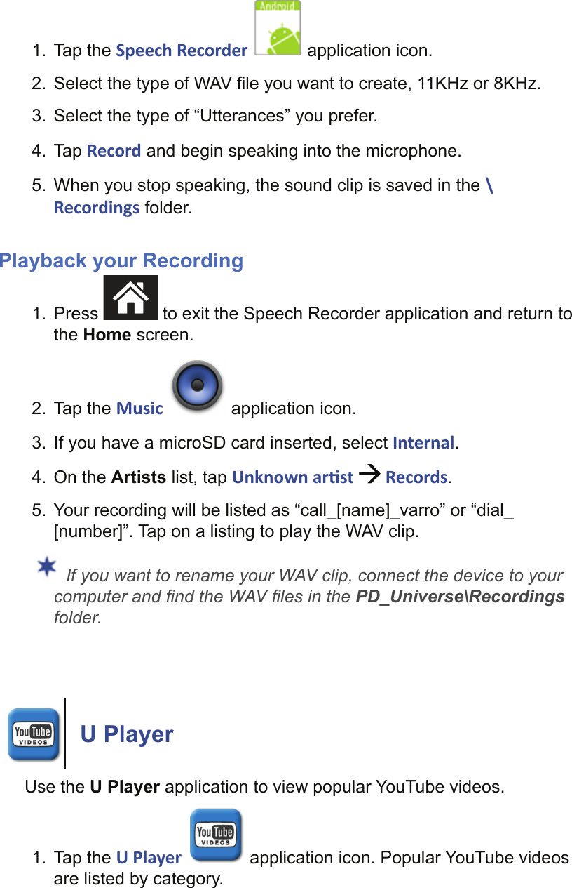 1. Tap the Speech Recorder   application icon.2.  Select the type of WAV ﬁ le you want to create, 11KHz or 8KHz.3.  Select the type of “Utterances” you prefer.4. Tap Record and begin speaking into the microphone.5.  When you stop speaking, the sound clip is saved in the \Recordings folder.Playback your Recording1. Press   to exit the Speech Recorder application and return to the Home screen.2. Tap the Music   application icon.3.  If you have a microSD card inserted, select Internal.4. On the Artists list, tap Unknown ar st   Records.5.  Your recording will be listed as “call_[name]_varro” or “dial_[number]”. Tap on a listing to play the WAV clip. If you want to rename your WAV clip, connect the device to your computer and ﬁ nd the WAV ﬁ les in the PD_Universe\Recordings folder. U PlayerUse the U Player application to view popular YouTube videos.1. Tap the U Player   application icon. Popular YouTube videos are listed by category.