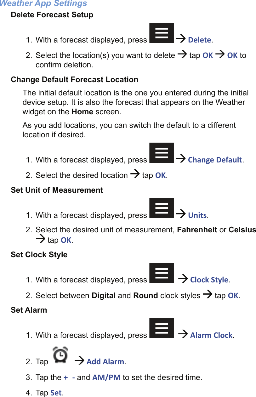 Weather App SettingsDelete Forecast Setup1.  With a forecast displayed, press     Delete.2.  Select the location(s) you want to delete   tap OK   OK to conﬁ rm deletion.Change Default Forecast LocationThe initial default location is the one you entered during the initial device setup. It is also the forecast that appears on the Weather widget on the Home screen.As you add locations, you can switch the default to a different location if desired.1.  With a forecast displayed, press     Change Default.2.  Select the desired location   tap OK.Set Unit of Measurement1.  With a forecast displayed, press     Units.2.  Select the desired unit of measurement, Fahrenheit or Celsius  tap OK.Set Clock Style1.  With a forecast displayed, press      Clock Style.2. Select between Digital and Round clock styles   tap OK.Set Alarm1.  With a forecast displayed, press      Alarm Clock.2. Tap     Add Alarm.3. Tap the +  - and AM/PM to set the desired time.4. Tap Set.