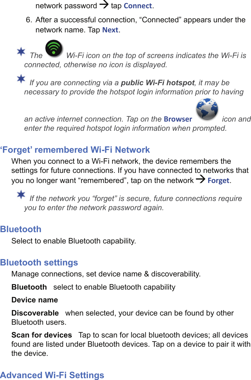 network password   tap Connect.6.  After a successful connection, “Connected” appears under the network name. Tap Next. The   Wi-Fi icon on the top of screens indicates the Wi-Fi is connected, otherwise no icon is displayed. If you are connecting via a public Wi-Fi hotspot, it may be necessary to provide the hotspot login information prior to having an active internet connection. Tap on the Browser   icon and enter the required hotspot login information when prompted.‘Forget’ remembered Wi-Fi NetworkWhen you connect to a Wi-Fi network, the device remembers the settings for future connections. If you have connected to networks that you no longer want “remembered”, tap on the network  Forget. If the network you “forget” is secure, future connections require you to enter the network password again.BluetoothSelect to enable Bluetooth capability.Bluetooth settingsManage connections, set device name &amp; discoverability.Bluetooth   select to enable Bluetooth capabilityDevice name   Discoverable   when selected, your device can be found by other Bluetooth users.Scan for devices   Tap to scan for local bluetooth devices; all devices found are listed under Bluetooth devices. Tap on a device to pair it with the device.Advanced Wi-Fi Settings