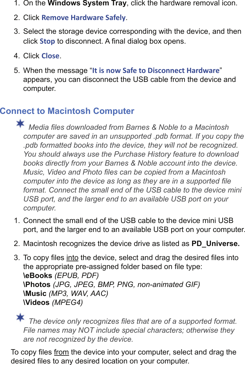 1. On the Windows System Tray, click the hardware removal icon.2. Click Remove Hardware Safely.3.  Select the storage device corresponding with the device, and then click Stop to disconnect. A ﬁ nal dialog box opens.4. Click Close.5.  When the message “It is now Safe to Disconnect Hardware” appears, you can disconnect the USB cable from the device and computer.Connect to Macintosh Computer Media ﬁ les downloaded from Barnes &amp; Noble to a Macintosh computer are saved in an unsupported .pdb format. If you copy the .pdb formatted books into the device, they will not be recognized. You should always use the Purchase History feature to download books directly from your Barnes &amp; Noble account into the device. Music, Video and Photo ﬁ les can be copied from a Macintosh computer into the device as long as they are in a supported ﬁ le format. Connect the small end of the USB cable to the device mini USB port, and the larger end to an available USB port on your computer.1.  Connect the small end of the USB cable to the device mini USB port, and the larger end to an available USB port on your computer.2.  Macintosh recognizes the device drive as listed as PD_Universe.3. To copy ﬁ les into the device, select and drag the desired ﬁ les into the appropriate pre-assigned folder based on ﬁ le type:\eBooks (EPUB, PDF)\Photos (JPG, JPEG, BMP, PNG, non-animated GIF)\Music (MP3, WAV, AAC)\Videos (MPEG4) The device only recognizes ﬁ les that are of a supported format. File names may NOT include special characters; otherwise they are not recognized by the device.To copy ﬁ les from the device into your computer, select and drag the desired ﬁ les to any desired location on your computer.