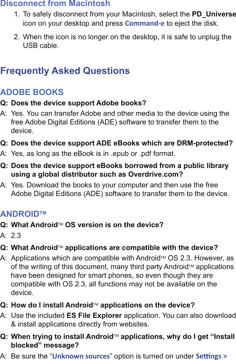 Disconnect from Macintosh1.  To safely disconnect from your Macintosh, select the PD_Universe icon on your desktop and press Command-e to eject the disk.2.  When the icon is no longer on the desktop, it is safe to unplug the USB cable. Frequently Asked QuestionsADOBE BOOKSQ:  Does the device support Adobe books?A:  Yes. You can transfer Adobe and other media to the device using the free Adobe Digital Editions (ADE) software to transfer them to the device.Q: Does the device support ADE eBooks which are DRM-protected?A:  Yes, as long as the eBook is in .epub or .pdf format.Q:  Does the device support eBooks borrowed from a public library using a global distributor such as Overdrive.com? A:  Yes. Download the books to your computer and then use the free Adobe Digital Editions (ADE) software to transfer them to the device.ANDROIDTMQ:  What AndroidTM OS version is on the device?A:  2.3Q:  What AndroidTM applications are compatible with the device?A:  Applications which are compatible with AndroidTM OS 2.3. However, as of the writing of this document, many third party AndroidTM applications have been designed for smart phones, so even though they are compatible with OS 2.3, all functions may not be available on the device.Q:  How do I install AndroidTM applications on the device?A:  Use the included ES File Explorer application. You can also download &amp; install applications directly from websites.Q:  When trying to install AndroidTM applications, why do I get “Install blocked” message?A:  Be sure the “Unknown sources” option is turned on under Se  ngs &gt; 